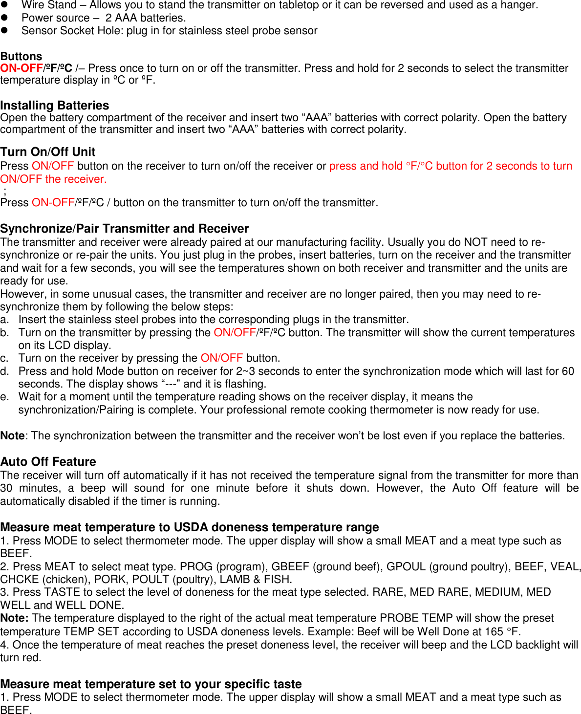    Wire Stand – Allows you to stand the transmitter on tabletop or it can be reversed and used as a hanger.   Power source –  2 AAA batteries.   Sensor Socket Hole: plug in for stainless steel probe sensor  Buttons ON-OFF/ºF/ºC /– Press once to turn on or off the transmitter. Press and hold for 2 seconds to select the transmitter temperature display in ºC or ºF.  Installing Batteries Open the battery compartment of the receiver and insert two “AAA” batteries with correct polarity. Open the battery compartment of the transmitter and insert two “AAA” batteries with correct polarity.  Turn On/Off Unit Press ON/OFF button on the receiver to turn on/off the receiver or press and hold F/C button for 2 seconds to turn ON/OFF the receiver.   ;  Press ON-OFF/ºF/ºC / button on the transmitter to turn on/off the transmitter.  Synchronize/Pair Transmitter and Receiver The transmitter and receiver were already paired at our manufacturing facility. Usually you do NOT need to re-synchronize or re-pair the units. You just plug in the probes, insert batteries, turn on the receiver and the transmitter and wait for a few seconds, you will see the temperatures shown on both receiver and transmitter and the units are ready for use. However, in some unusual cases, the transmitter and receiver are no longer paired, then you may need to re-synchronize them by following the below steps: a.  Insert the stainless steel probes into the corresponding plugs in the transmitter. b.  Turn on the transmitter by pressing the ON/OFF/ºF/ºC button. The transmitter will show the current temperatures on its LCD display. c.  Turn on the receiver by pressing the ON/OFF button. d.  Press and hold Mode button on receiver for 2~3 seconds to enter the synchronization mode which will last for 60 seconds. The display shows “---” and it is flashing. e.  Wait for a moment until the temperature reading shows on the receiver display, it means the synchronization/Pairing is complete. Your professional remote cooking thermometer is now ready for use.  Note: The synchronization between the transmitter and the receiver won’t be lost even if you replace the batteries.  Auto Off Feature The receiver will turn off automatically if it has not received the temperature signal from the transmitter for more than 30  minutes,  a  beep  will  sound  for  one  minute  before  it  shuts  down.  However,  the  Auto  Off  feature  will  be automatically disabled if the timer is running.  Measure meat temperature to USDA doneness temperature range 1. Press MODE to select thermometer mode. The upper display will show a small MEAT and a meat type such as BEEF. 2. Press MEAT to select meat type. PROG (program), GBEEF (ground beef), GPOUL (ground poultry), BEEF, VEAL, CHCKE (chicken), PORK, POULT (poultry), LAMB &amp; FISH. 3. Press TASTE to select the level of doneness for the meat type selected. RARE, MED RARE, MEDIUM, MED WELL and WELL DONE. Note: The temperature displayed to the right of the actual meat temperature PROBE TEMP will show the preset temperature TEMP SET according to USDA doneness levels. Example: Beef will be Well Done at 165 F. 4. Once the temperature of meat reaches the preset doneness level, the receiver will beep and the LCD backlight will turn red.  Measure meat temperature set to your specific taste 1. Press MODE to select thermometer mode. The upper display will show a small MEAT and a meat type such as BEEF.  