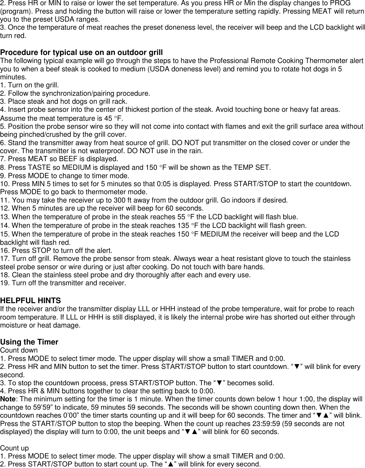 2. Press HR or MIN to raise or lower the set temperature. As you press HR or Min the display changes to PROG (program). Press and holding the button will raise or lower the temperature setting rapidly. Pressing MEAT will return you to the preset USDA ranges. 3. Once the temperature of meat reaches the preset doneness level, the receiver will beep and the LCD backlight will turn red.  Procedure for typical use on an outdoor grill  The following typical example will go through the steps to have the Professional Remote Cooking Thermometer alert you to when a beef steak is cooked to medium (USDA doneness level) and remind you to rotate hot dogs in 5 minutes. 1. Turn on the grill. 2. Follow the synchronization/pairing procedure. 3. Place steak and hot dogs on grill rack. 4. Insert probe sensor into the center of thickest portion of the steak. Avoid touching bone or heavy fat areas. Assume the meat temperature is 45 F. 5. Position the probe sensor wire so they will not come into contact with flames and exit the grill surface area without being pinched/crushed by the grill cover.  6. Stand the transmitter away from heat source of grill. DO NOT put transmitter on the closed cover or under the cover. The transmitter is not waterproof. DO NOT use in the rain. 7. Press MEAT so BEEF is displayed. 8. Press TASTE so MEDIUM is displayed and 150 F will be shown as the TEMP SET. 9. Press MODE to change to timer mode. 10. Press MIN 5 times to set for 5 minutes so that 0:05 is displayed. Press START/STOP to start the countdown. Press MODE to go back to thermometer mode. 11. You may take the receiver up to 300 ft away from the outdoor grill. Go indoors if desired. 12. When 5 minutes are up the receiver will beep for 60 seconds.  13. When the temperature of probe in the steak reaches 55 F the LCD backlight will flash blue. 14. When the temperature of probe in the steak reaches 135 F the LCD backlight will flash green. 15. When the temperature of probe in the steak reaches 150 F MEDIUM the receiver will beep and the LCD backlight will flash red. 16. Press STOP to turn off the alert.  17. Turn off grill. Remove the probe sensor from steak. Always wear a heat resistant glove to touch the stainless steel probe sensor or wire during or just after cooking. Do not touch with bare hands. 18. Clean the stainless steel probe and dry thoroughly after each and every use.  19. Turn off the transmitter and receiver.  HELPFUL HINTS If the receiver and/or the transmitter display LLL or HHH instead of the probe temperature, wait for probe to reach room temperature. If LLL or HHH is still displayed, it is likely the internal probe wire has shorted out either through moisture or heat damage.  Using the Timer Count down 1. Press MODE to select timer mode. The upper display will show a small TIMER and 0:00. 2. Press HR and MIN button to set the timer. Press START/STOP button to start countdown. “▼” will blink for every second. 3. To stop the countdown process, press START/STOP button. The “▼” becomes solid. 4. Press HR &amp; MIN buttons together to clear the setting back to 0:00. Note: The minimum setting for the timer is 1 minute. When the timer counts down below 1 hour 1:00, the display will change to 59’59” to indicate, 59 minutes 59 seconds. The seconds will be shown counting down then. When the countdown reaches 0’00” the timer starts counting up and it will beep for 60 seconds. The timer and “▼▲” will blink. Press the START/STOP button to stop the beeping. When the count up reaches 23:59:59 (59 seconds are not displayed) the display will turn to 0:00, the unit beeps and “▼▲” will blink for 60 seconds.  Count up 1. Press MODE to select timer mode. The upper display will show a small TIMER and 0:00. 2. Press START/STOP button to start count up. The “▲” will blink for every second. 