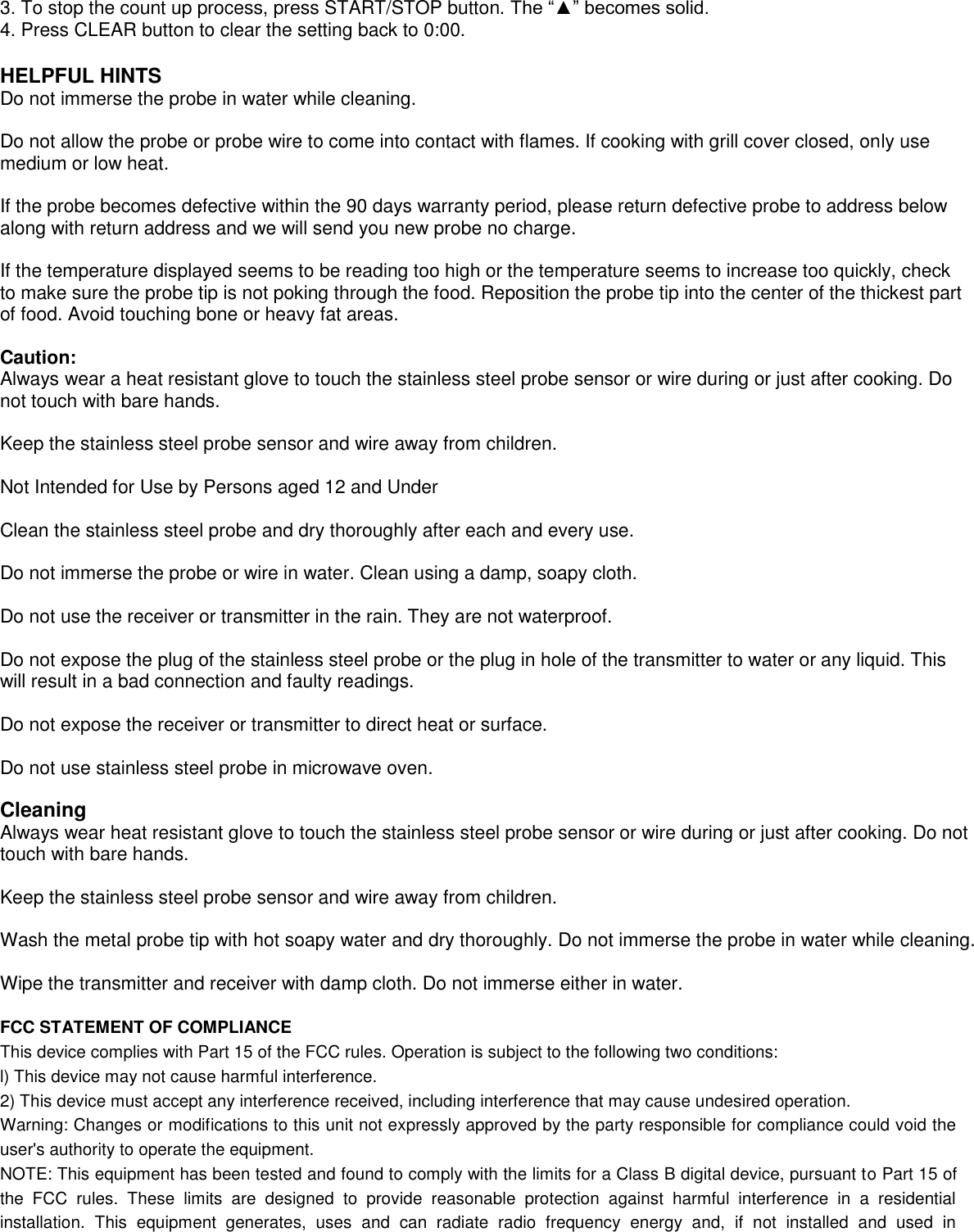  3. To stop the count up process, press START/STOP button. The “▲” becomes solid. 4. Press CLEAR button to clear the setting back to 0:00.  HELPFUL HINTS Do not immerse the probe in water while cleaning.   Do not allow the probe or probe wire to come into contact with flames. If cooking with grill cover closed, only use medium or low heat.  If the probe becomes defective within the 90 days warranty period, please return defective probe to address below along with return address and we will send you new probe no charge.  If the temperature displayed seems to be reading too high or the temperature seems to increase too quickly, check to make sure the probe tip is not poking through the food. Reposition the probe tip into the center of the thickest part of food. Avoid touching bone or heavy fat areas.  Caution: Always wear a heat resistant glove to touch the stainless steel probe sensor or wire during or just after cooking. Do not touch with bare hands.  Keep the stainless steel probe sensor and wire away from children.  Not Intended for Use by Persons aged 12 and Under    Clean the stainless steel probe and dry thoroughly after each and every use.   Do not immerse the probe or wire in water. Clean using a damp, soapy cloth.  Do not use the receiver or transmitter in the rain. They are not waterproof.  Do not expose the plug of the stainless steel probe or the plug in hole of the transmitter to water or any liquid. This will result in a bad connection and faulty readings.  Do not expose the receiver or transmitter to direct heat or surface.  Do not use stainless steel probe in microwave oven.  Cleaning Always wear heat resistant glove to touch the stainless steel probe sensor or wire during or just after cooking. Do not touch with bare hands.  Keep the stainless steel probe sensor and wire away from children.  Wash the metal probe tip with hot soapy water and dry thoroughly. Do not immerse the probe in water while cleaning.  Wipe the transmitter and receiver with damp cloth. Do not immerse either in water.  FCC STATEMENT OF COMPLIANCE This device complies with Part 15 of the FCC rules. Operation is subject to the following two conditions: l) This device may not cause harmful interference. 2) This device must accept any interference received, including interference that may cause undesired operation. Warning: Changes or modifications to this unit not expressly approved by the party responsible for compliance could void the user&apos;s authority to operate the equipment. NOTE: This equipment has been tested and found to comply with the limits for a Class B digital device, pursuant to Part 15 of the  FCC  rules.  These  limits  are  designed  to  provide  reasonable  protection  against  harmful  interference  in  a  residential installation.  This  equipment  generates,  uses  and  can  radiate  radio  frequency  energy  and,  if  not  installed  and  used  in 