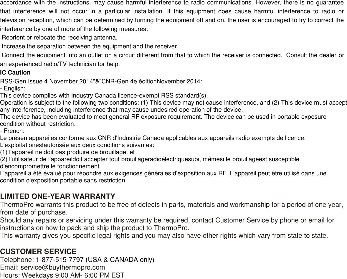  accordance with the instructions, may cause harmful interference to radio communications. However, there is no guarantee that  interference  will  not  occur  in  a  particular  installation.  If  this  equipment  does  cause  harmful  interference  to  radio  or television reception, which can be determined by turning the equipment off and on, the user is encouraged to try to correct the interference by one of more of the following measures:  Reorient or relocate the receiving antenna.  Increase the separation between the equipment and the receiver.  Connect the equipment into an outlet on a circuit different from that to which the receiver is connected.  Consult the dealer or an experienced radio/TV technician for help. IC Caution RSS-Gen Issue 4 November 2014&quot;&amp;&quot;CNR-Gen 4e éditionNovember 2014: - English:  This device complies with Industry Canada licence-exempt RSS standard(s).  Operation is subject to the following two conditions: (1) This device may not cause interference, and (2) This device must accept any interference, including interference that may cause undesired operation of the device. The device has been evaluated to meet general RF exposure requirement. The device can be used in portable exposure condition without restriction. - French: Le présentappareilestconforme aux CNR d&apos;Industrie Canada applicables aux appareils radio exempts de licence. L&apos;exploitationestautorisée aux deux conditions suivantes:  (1) l&apos;appareil ne doit pas produire de brouillage, et  (2) l&apos;utilisateur de l&apos;appareildoit accepter tout brouillageradioélectriquesubi, mêmesi le brouillageest susceptible d&apos;encompromettre le fonctionnement. L&apos;appareil a été évalué pour répondre aux exigences générales d&apos;exposition aux RF. L&apos;appareil peut être utilisé dans une condition d&apos;exposition portable sans restriction.  LIMITED ONE-YEAR WARRANTY ThermoPro warrants this product to be free of defects in parts, materials and workmanship for a period of one year, from date of purchase. Should any repairs or servicing under this warranty be required, contact Customer Service by phone or email for instructions on how to pack and ship the product to ThermoPro. This warranty gives you specific legal rights and you may also have other rights which vary from state to state.  CUSTOMER SERVICE Telephone: 1-877-515-7797 (USA &amp; CANADA only) Email: service@buythermopro.com Hours: Weekdays 9:00 AM- 6:00 PM EST 