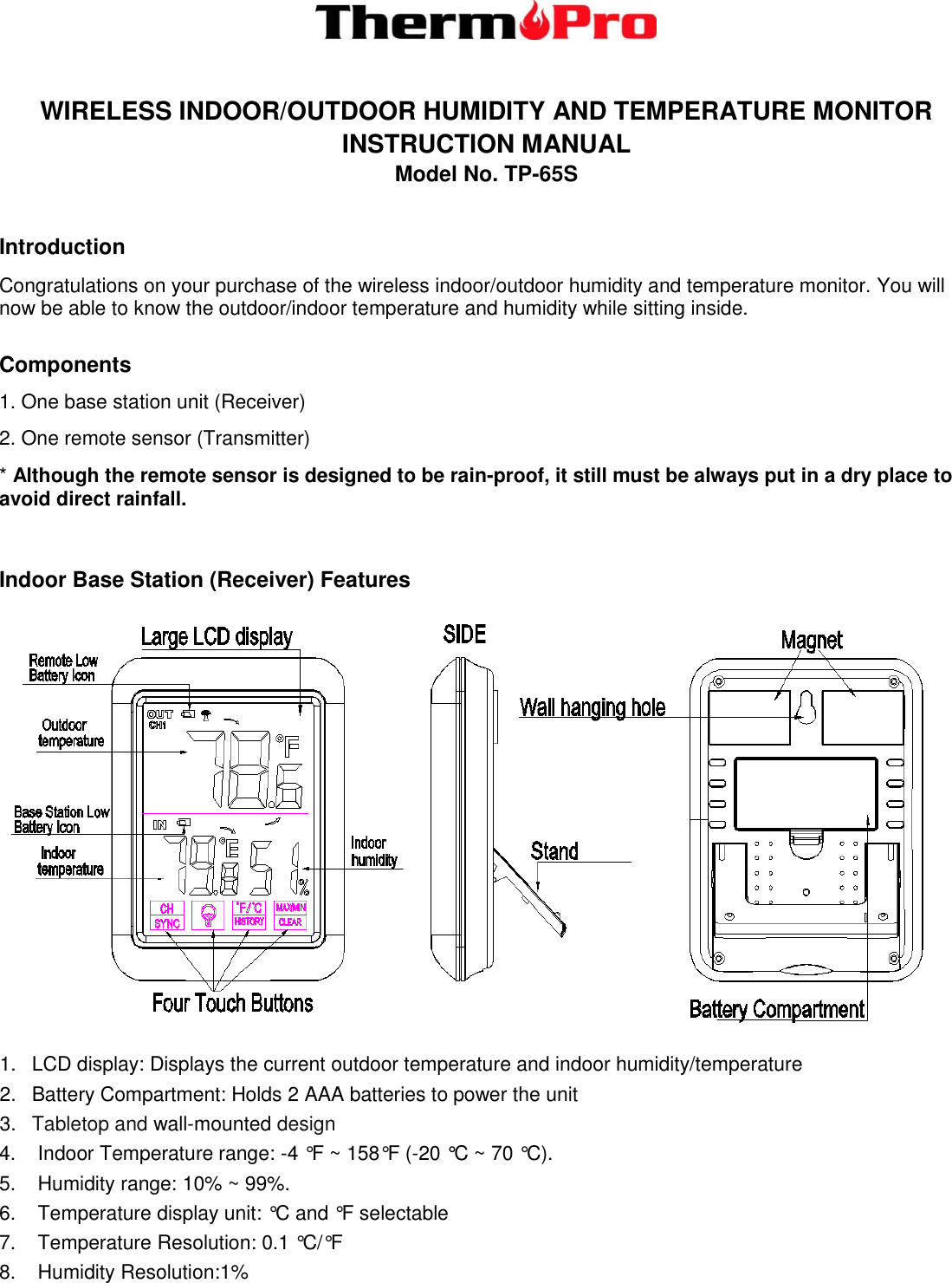   WIRELESS INDOOR/OUTDOOR HUMIDITY AND TEMPERATURE MONITOR   INSTRUCTION MANUAL   Model No. TP-65S  Introduction Congratulations on your purchase of the wireless indoor/outdoor humidity and temperature monitor. You will now be able to know the outdoor/indoor temperature and humidity while sitting inside.  Components 1. One base station unit (Receiver) 2. One remote sensor (Transmitter) * Although the remote sensor is designed to be rain-proof, it still must be always put in a dry place to avoid direct rainfall.   Indoor Base Station (Receiver) Features  1.  LCD display: Displays the current outdoor temperature and indoor humidity/temperature  2.  Battery Compartment: Holds 2 AAA batteries to power the unit 3. Tabletop and wall-mounted design 4.    Indoor Temperature range: -4 °F ~ 158°F (-20 °C ~ 70 °C).  5.    Humidity range: 10% ~ 99%. 6.    Temperature display unit: °C and °F selectable 7.    Temperature Resolution: 0.1 °C/°F 8.    Humidity Resolution:1% 