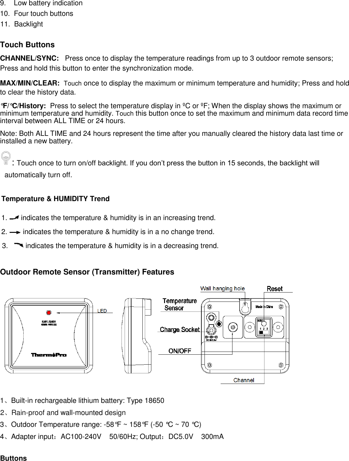 9.    Low battery indication  10.  Four touch buttons 11.  Backlight   Touch Buttons CHANNEL/SYNC:   Press once to display the temperature readings from up to 3 outdoor remote sensors; Press and hold this button to enter the synchronization mode. MAX/MIN/CLEAR:  Touch once to display the maximum or minimum temperature and humidity; Press and hold to clear the history data. °F /°C /History:  Press to select the temperature display in ºC or ºF; When the display shows the maximum or minimum temperature and humidity. Touch this button once to set the maximum and minimum data record time interval between ALL TIME or 24 hours.  Note: Both ALL TIME and 24 hours represent the time after you manually cleared the history data last time or installed a new battery.  : Touch once to turn on/off backlight. If you don’t press the button in 15 seconds, the backlight will automatically turn off.  Temperature &amp; HUMIDITY Trend  1.   indicates the temperature &amp; humidity is in an increasing trend.  2.   indicates the temperature &amp; humidity is in a no change trend.   3.     indicates the temperature &amp; humidity is in a decreasing trend.  Outdoor Remote Sensor (Transmitter) Features  1、Built-in rechargeable lithium battery: Type 18650 2、Rain-proof and wall-mounted design 3、Outdoor Temperature range: -58°F ~ 158°F (-50 °C ~ 70 °C) 4、Adapter input：AC100-240V    50/60Hz; Output：DC5.0V    300mA  Buttons 