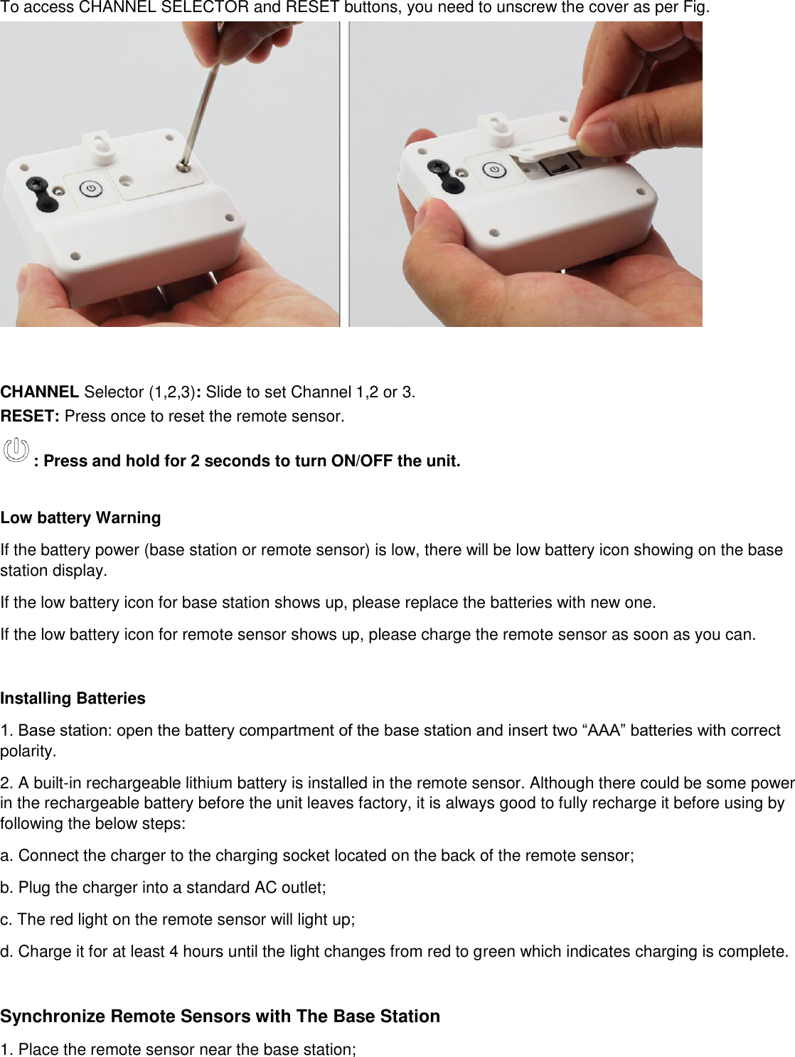 To access CHANNEL SELECTOR and RESET buttons, you need to unscrew the cover as per Fig.    CHANNEL Selector (1,2,3): Slide to set Channel 1,2 or 3. RESET: Press once to reset the remote sensor.  : Press and hold for 2 seconds to turn ON/OFF the unit.   Low battery Warning If the battery power (base station or remote sensor) is low, there will be low battery icon showing on the base station display.  If the low battery icon for base station shows up, please replace the batteries with new one. If the low battery icon for remote sensor shows up, please charge the remote sensor as soon as you can.  Installing Batteries 1. Base station: open the battery compartment of the base station and insert two “AAA” batteries with correct polarity.  2. A built-in rechargeable lithium battery is installed in the remote sensor. Although there could be some power in the rechargeable battery before the unit leaves factory, it is always good to fully recharge it before using by following the below steps:   a. Connect the charger to the charging socket located on the back of the remote sensor; b. Plug the charger into a standard AC outlet; c. The red light on the remote sensor will light up; d. Charge it for at least 4 hours until the light changes from red to green which indicates charging is complete.  Synchronize Remote Sensors with The Base Station 1. Place the remote sensor near the base station; 