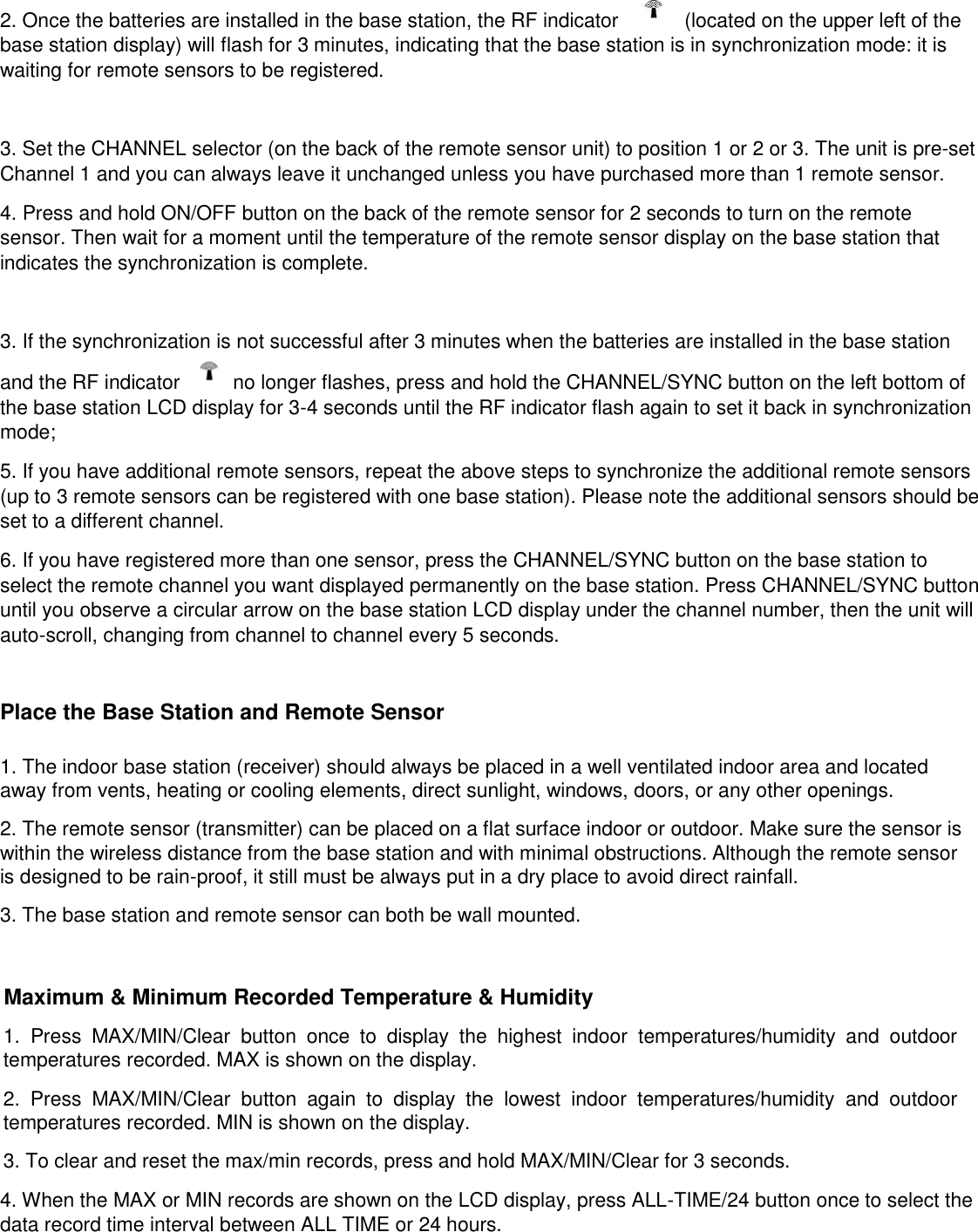 2. Once the batteries are installed in the base station, the RF indicator      (located on the upper left of the base station display) will flash for 3 minutes, indicating that the base station is in synchronization mode: it is waiting for remote sensors to be registered.    3. Set the CHANNEL selector (on the back of the remote sensor unit) to position 1 or 2 or 3. The unit is pre-set Channel 1 and you can always leave it unchanged unless you have purchased more than 1 remote sensor. 4. Press and hold ON/OFF button on the back of the remote sensor for 2 seconds to turn on the remote sensor. Then wait for a moment until the temperature of the remote sensor display on the base station that  indicates the synchronization is complete.   3. If the synchronization is not successful after 3 minutes when the batteries are installed in the base station and the RF indicator    no longer flashes, press and hold the CHANNEL/SYNC button on the left bottom of the base station LCD display for 3-4 seconds until the RF indicator flash again to set it back in synchronization mode; 5. If you have additional remote sensors, repeat the above steps to synchronize the additional remote sensors (up to 3 remote sensors can be registered with one base station). Please note the additional sensors should be set to a different channel. 6. If you have registered more than one sensor, press the CHANNEL/SYNC button on the base station to select the remote channel you want displayed permanently on the base station. Press CHANNEL/SYNC button until you observe a circular arrow on the base station LCD display under the channel number, then the unit will auto-scroll, changing from channel to channel every 5 seconds.  Place the Base Station and Remote Sensor  1. The indoor base station (receiver) should always be placed in a well ventilated indoor area and located away from vents, heating or cooling elements, direct sunlight, windows, doors, or any other openings. 2. The remote sensor (transmitter) can be placed on a flat surface indoor or outdoor. Make sure the sensor is within the wireless distance from the base station and with minimal obstructions. Although the remote sensor is designed to be rain-proof, it still must be always put in a dry place to avoid direct rainfall. 3. The base station and remote sensor can both be wall mounted.  Maximum &amp; Minimum Recorded Temperature &amp; Humidity 1.  Press  MAX/MIN/Clear  button  once  to  display  the  highest  indoor  temperatures/humidity  and  outdoor temperatures recorded. MAX is shown on the display. 2.  Press  MAX/MIN/Clear  button  again  to  display  the  lowest  indoor  temperatures/humidity  and  outdoor temperatures recorded. MIN is shown on the display. 3. To clear and reset the max/min records, press and hold MAX/MIN/Clear for 3 seconds. 4. When the MAX or MIN records are shown on the LCD display, press ALL-TIME/24 button once to select the data record time interval between ALL TIME or 24 hours.  