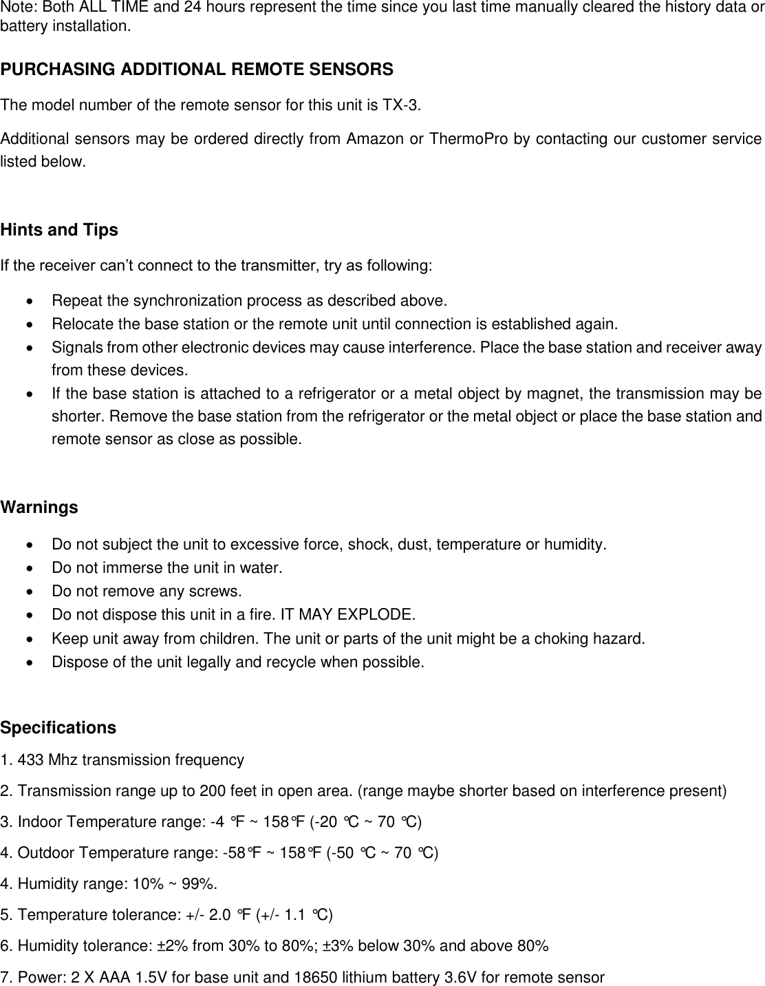 Note: Both ALL TIME and 24 hours represent the time since you last time manually cleared the history data or battery installation.  PURCHASING ADDITIONAL REMOTE SENSORS The model number of the remote sensor for this unit is TX-3. Additional sensors may be ordered directly from Amazon or ThermoPro by contacting our customer service listed below.   Hints and Tips If the receiver can’t connect to the transmitter, try as following:   Repeat the synchronization process as described above.    Relocate the base station or the remote unit until connection is established again.   Signals from other electronic devices may cause interference. Place the base station and receiver away from these devices.   If the base station is attached to a refrigerator or a metal object by magnet, the transmission may be shorter. Remove the base station from the refrigerator or the metal object or place the base station and remote sensor as close as possible.  Warnings   Do not subject the unit to excessive force, shock, dust, temperature or humidity.   Do not immerse the unit in water.   Do not remove any screws.   Do not dispose this unit in a fire. IT MAY EXPLODE.   Keep unit away from children. The unit or parts of the unit might be a choking hazard.   Dispose of the unit legally and recycle when possible.  Specifications 1. 433 Mhz transmission frequency 2. Transmission range up to 200 feet in open area. (range maybe shorter based on interference present) 3. Indoor Temperature range: -4 °F ~ 158°F (-20 °C ~ 70 °C)  4. Outdoor Temperature range: -58°F ~ 158°F (-50 °C ~ 70 °C) 4. Humidity range: 10% ~ 99%. 5. Temperature tolerance: +/- 2.0 °F (+/- 1.1 °C) 6. Humidity tolerance: ±2% from 30% to 80%; ±3% below 30% and above 80% 7. Power: 2 X AAA 1.5V for base unit and 18650 lithium battery 3.6V for remote sensor    