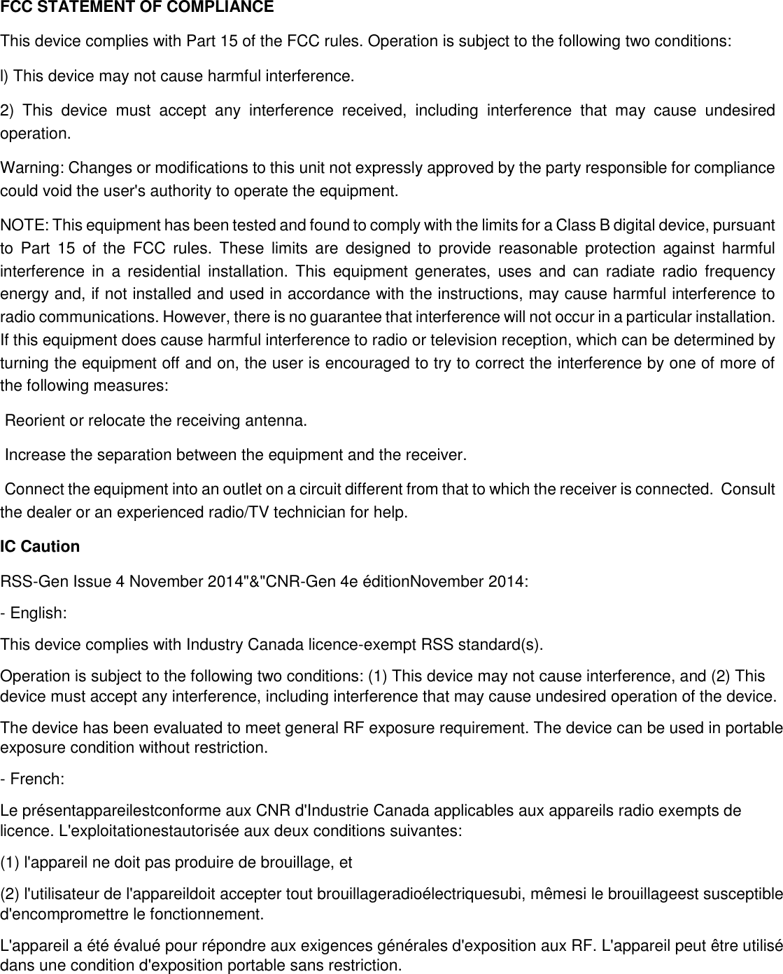 FCC STATEMENT OF COMPLIANCE This device complies with Part 15 of the FCC rules. Operation is subject to the following two conditions: l) This device may not cause harmful interference. 2)  This  device  must  accept  any  interference  received,  including  interference  that  may  cause  undesired operation. Warning: Changes or modifications to this unit not expressly approved by the party responsible for compliance could void the user&apos;s authority to operate the equipment. NOTE: This equipment has been tested and found to comply with the limits for a Class B digital device, pursuant to  Part  15  of  the  FCC  rules. These  limits  are  designed  to  provide  reasonable  protection  against  harmful interference  in  a  residential  installation.  This  equipment  generates,  uses  and  can  radiate  radio  frequency energy and, if not installed and used in accordance with the instructions, may cause harmful interference to radio communications. However, there is no guarantee that interference will not occur in a particular installation. If this equipment does cause harmful interference to radio or television reception, which can be determined by turning the equipment off and on, the user is encouraged to try to correct the interference by one of more of the following measures:  Reorient or relocate the receiving antenna.  Increase the separation between the equipment and the receiver.  Connect the equipment into an outlet on a circuit different from that to which the receiver is connected.  Consult the dealer or an experienced radio/TV technician for help. IC Caution RSS-Gen Issue 4 November 2014&quot;&amp;&quot;CNR-Gen 4e éditionNovember 2014: - English:  This device complies with Industry Canada licence-exempt RSS standard(s).  Operation is subject to the following two conditions: (1) This device may not cause interference, and (2) This device must accept any interference, including interference that may cause undesired operation of the device. The device has been evaluated to meet general RF exposure requirement. The device can be used in portable exposure condition without restriction. - French: Le présentappareilestconforme aux CNR d&apos;Industrie Canada applicables aux appareils radio exempts de licence. L&apos;exploitationestautorisée aux deux conditions suivantes:  (1) l&apos;appareil ne doit pas produire de brouillage, et  (2) l&apos;utilisateur de l&apos;appareildoit accepter tout brouillageradioélectriquesubi, mêmesi le brouillageest susceptible d&apos;encompromettre le fonctionnement. L&apos;appareil a été évalué pour répondre aux exigences générales d&apos;exposition aux RF. L&apos;appareil peut être utilisé dans une condition d&apos;exposition portable sans restriction.   