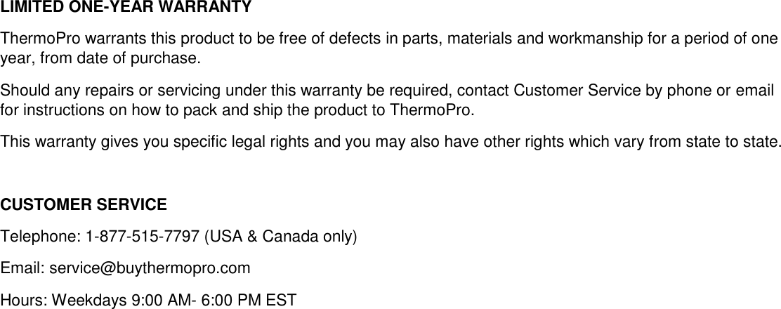 LIMITED ONE-YEAR WARRANTY ThermoPro warrants this product to be free of defects in parts, materials and workmanship for a period of one year, from date of purchase. Should any repairs or servicing under this warranty be required, contact Customer Service by phone or email for instructions on how to pack and ship the product to ThermoPro. This warranty gives you specific legal rights and you may also have other rights which vary from state to state.  CUSTOMER SERVICE Telephone: 1-877-515-7797 (USA &amp; Canada only) Email: service@buythermopro.com Hours: Weekdays 9:00 AM- 6:00 PM EST 