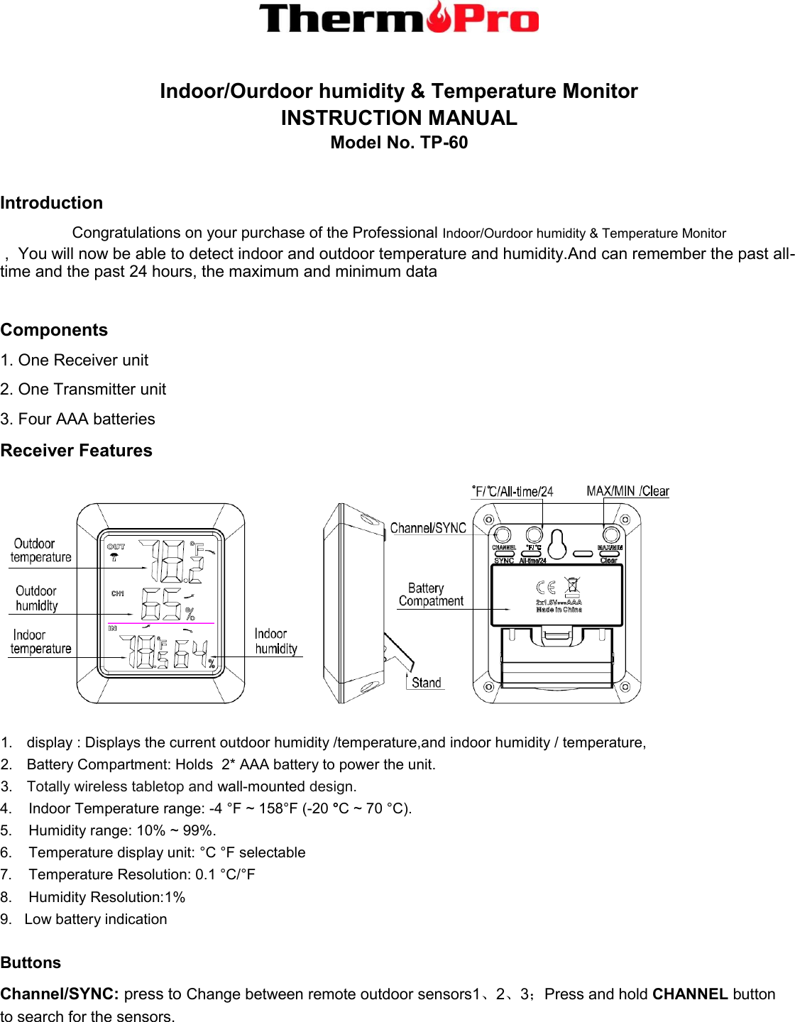   Indoor/Ourdoor humidity &amp; Temperature Monitor   INSTRUCTION MANUAL   Model No. TP-60  Introduction Congratulations on your purchase of the Professional Indoor/Ourdoor humidity &amp; Temperature Monitor    ,  You will now be able to detect indoor and outdoor temperature and humidity.And can remember the past all-time and the past 24 hours, the maximum and minimum data  Components 1. One Receiver unit 2. One Transmitter unit 3. Four AAA batteries Receiver Features  1.  display : Displays the current outdoor humidity /temperature,and indoor humidity / temperature,  2.  Battery Compartment: Holds  2* AAA battery to power the unit. 3. Totally wireless tabletop and wall-mounted design. 4.    Indoor Temperature range: -4 °F ~ 158°F (-20 °C ~ 70 °C).  5.    Humidity range: 10% ~ 99%. 6.    Temperature display unit: °C °F selectable 7.    Temperature Resolution: 0.1 °C/°F 8.    Humidity Resolution:1% 9.   Low battery indication   Buttons Channel/SYNC: press to Change between remote outdoor sensors1、2、3；Press and hold CHANNEL button    to search for the sensors. 