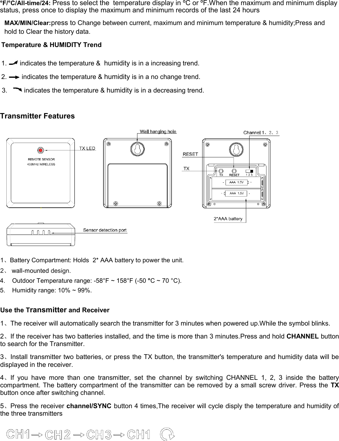 °F /°C /All-time/24: Press to select the  temperature display in ºC or ºF.When the maximum and minimum display status, press once to display the maximum and minimum records of the last 24 hours MAX/MIN/Clear:press to Change between current, maximum and minimum temperature &amp; humidity;Press and hold to Clear the history data. Temperature &amp; HUMIDITY Trend  1.   indicates the temperature &amp;  humidity is in a increasing trend.  2.   indicates the temperature &amp; humidity is in a no change trend.   3.     indicates the temperature &amp; humidity is in a decreasing trend.  Transmitter Features  1、Battery Compartment: Holds  2* AAA battery to power the unit. 2、 wall-mounted design. 4.    Outdoor Temperature range: -58°F ~ 158°F (-50 °C ~ 70 °C).  5.    Humidity range: 10% ~ 99%.  Use the Transmitter and Receiver  1、The receiver will automatically search the transmitter for 3 minutes when powered up.While the symbol blinks. 2、If the receiver has two batteries installed, and the time is more than 3 minutes.Press and hold CHANNEL button to search for the Transmitter. 3、Install transmitter two batteries, or press the TX button, the transmitter&apos;s temperature and humidity data will be displayed in the receiver. 4、If  you  have  more  than  one  transmitter,  set  the  channel  by  switching  CHANNEL  1,  2,  3  inside  the  battery compartment. The battery compartment of  the transmitter can be removed by a small screw driver. Press the  TX button once after switching channel. 5、Press the receiver channel/SYNC button 4 times,The receiver will cycle disply the temperature and humidity of the three transmitters  