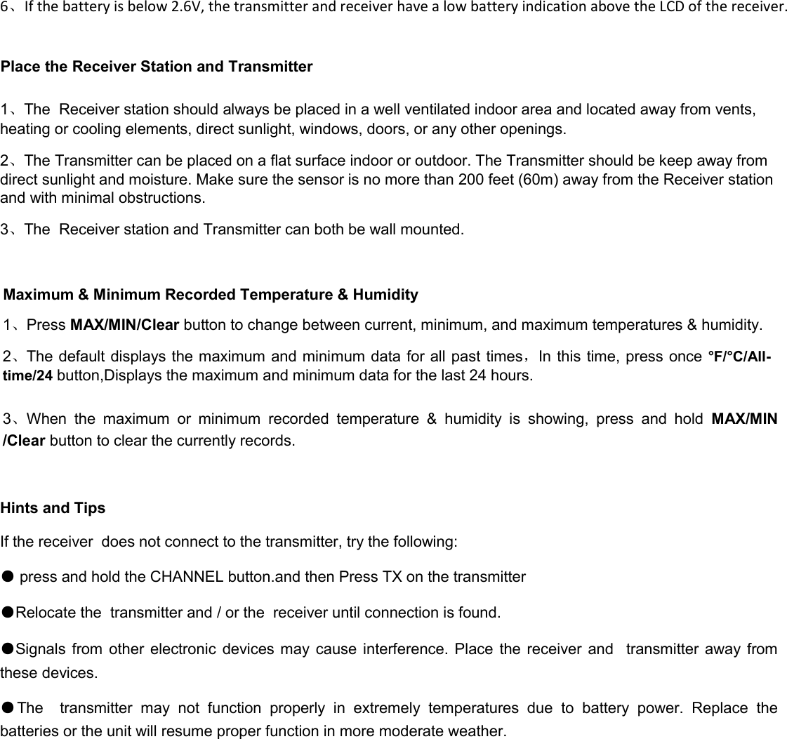 6、If the battery is below 2.6V, the transmitter and receiver have a low battery indication above the LCD of the receiver.  Place the Receiver Station and Transmitter  1、The  Receiver station should always be placed in a well ventilated indoor area and located away from vents, heating or cooling elements, direct sunlight, windows, doors, or any other openings. 2、The Transmitter can be placed on a flat surface indoor or outdoor. The Transmitter should be keep away from direct sunlight and moisture. Make sure the sensor is no more than 200 feet (60m) away from the Receiver station and with minimal obstructions. 3、The  Receiver station and Transmitter can both be wall mounted.  Maximum &amp; Minimum Recorded Temperature &amp; Humidity 1、Press MAX/MIN/Clear button to change between current, minimum, and maximum temperatures &amp; humidity. 2、The default displays the maximum and minimum data for all past times，In this  time, press once °F /°C /All-time/24 button,Displays the maximum and minimum data for the last 24 hours.  3、When  the  maximum  or  minimum  recorded  temperature  &amp;  humidity  is  showing,  press  and  hold  MAX/MIN /Clear button to clear the currently records.  Hints and Tips If the receiver  does not connect to the transmitter, try the following: ● press and hold the CHANNEL button.and then Press TX on the transmitter   ●Relocate the  transmitter and / or the  receiver until connection is found. ●Signals from  other  electronic  devices may  cause interference. Place the receiver and    transmitter away  from these devices. ●The    transmitter  may  not  function  properly  in  extremely  temperatures  due  to  battery  power.  Replace  the batteries or the unit will resume proper function in more moderate weather.          
