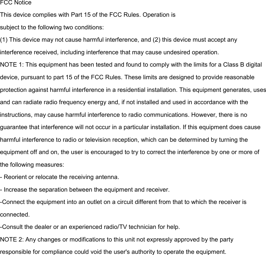 FCC Notice This device complies with Part 15 of the FCC Rules. Operation is subject to the following two conditions: (1) This device may not cause harmful interference, and (2) this device must accept any interference received, including interference that may cause undesired operation. NOTE 1: This equipment has been tested and found to comply with the limits for a Class B digital device, pursuant to part 15 of the FCC Rules. These limits are designed to provide reasonable protection against harmful interference in a residential installation. This equipment generates, uses and can radiate radio frequency energy and, if not installed and used in accordance with the instructions, may cause harmful interference to radio communications. However, there is no guarantee that interference will not occur in a particular installation. If this equipment does cause harmful interference to radio or television reception, which can be determined by turning the equipment off and on, the user is encouraged to try to correct the interference by one or more of the following measures: - Reorient or relocate the receiving antenna. - Increase the separation between the equipment and receiver. -Connect the equipment into an outlet on a circuit different from that to which the receiver is connected. -Consult the dealer or an experienced radio/TV technician for help. NOTE 2: Any changes or modifications to this unit not expressly approved by the party responsible for compliance could void the user&apos;s authority to operate the equipment.    