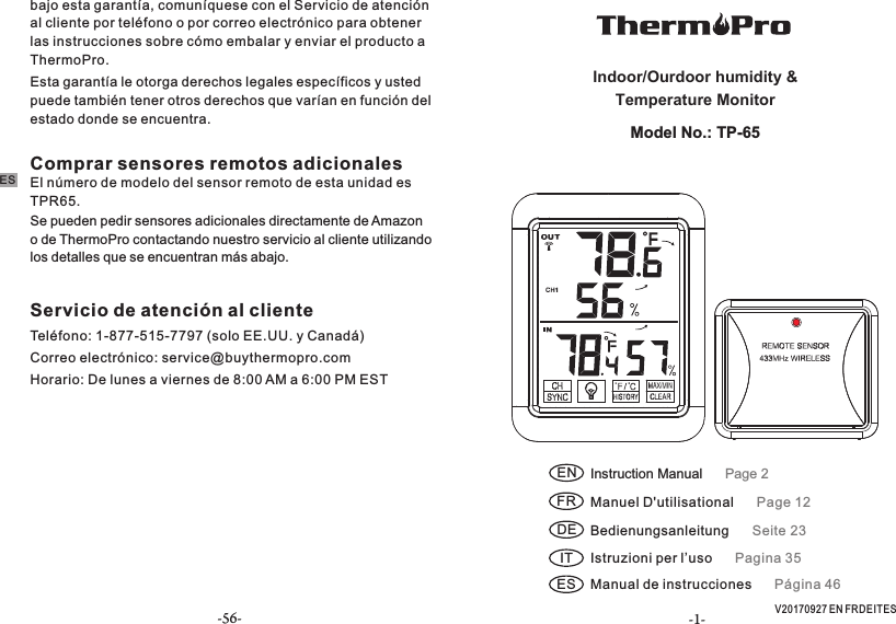 -1- V20170927 EN FR DE IT ESEN Instruction Manual      Page 2FR Manuel D&apos;utilisational      Page 12Indoor/Ourdoor humidity &amp; Temperature MonitorModel No.: TP-65DE Bedienungsanleitung      Seite 23IT Istruzioni per l’uso      Pagina 35ES Manual de instrucciones      Página 46Comprar sensores remotos adicionalesEl número de modelo del sensor remoto de esta unidad es TPR65.Se pueden pedir sensores adicionales directamente de Amazon o de ThermoPro contactando nuestro servicio al cliente utilizando los detalles que se encuentran más abajo. Servicio de atención al clienteTeléfono: 1-877-515-7797 (solo EE.UU. y Canadá)Correo electrónico: service@buythermopro.comHorario: De lunes a viernes de 8:00 AM a 6:00 PM ESTbajo esta garantía, comuníquese con el Servicio de atención al cliente por teléfono o por correo electrónico para obtener las instrucciones sobre cómo embalar y enviar el producto a ThermoPro. Esta garantía le otorga derechos legales específicos y usted puede también tener otros derechos que varían en función del estado donde se encuentra.ES-56-