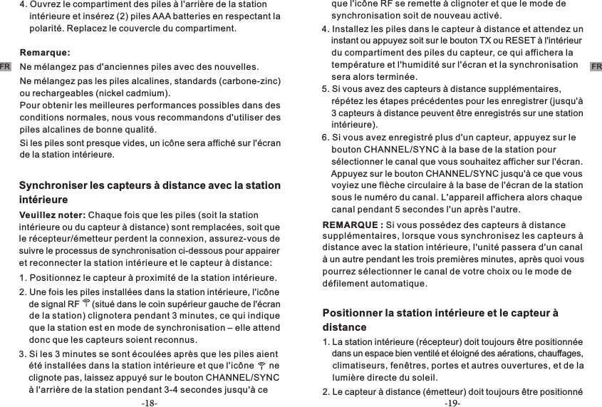 -18- -19-FRFR4. Ouvrez le compartiment des piles à l&apos;arrière de la station     intérieure et insérez (2) piles AAA batteries en respectant la     polarité. Replacez le couvercle du compartiment.Remarque:Ne mélangez pas d&apos;anciennes piles avec des nouvelles.Ne mélangez pas les piles alcalines, standards (carbone-zinc) ou rechargeables (nickel cadmium).Pour obtenir les meilleures performances possibles dans des conditions normales, nous vous recommandons d&apos;utiliser des piles alcalines de bonne qualité.Si les piles sont presque vides, un icône sera affiché sur l&apos;écran de la station intérieure. Synchroniser les capteurs à distance avec la station intérieure Veuillez noter: Chaque fois que les piles (soit la station 1. Positionnez le capteur à proximité de la station intérieure.2. Une fois les piles installées dans la station intérieure, l&apos;icône     de signal RF     (situé dans le coin supérieur gauche de l&apos;écran     de la station) clignotera pendant 3 minutes, ce qui indique     que la station est en mode de synchronisation – elle attend     donc que les capteurs soient reconnus.  3. Si les 3 minutes se sont écoulées après que les piles aient     été installées dans la station intérieure et que l&apos;icône      ne     clignote pas, laissez appuyé sur le bouton CHANNEL/SYNC     à l&apos;arrière de la station pendant 3-4 secondes jusqu&apos;à ce     que l&apos;icône RF se remette à clignoter et que le mode de     synchronisation soit de nouveau activé.4. Installez les piles dans le capteur à distance et attendez un     instant ou appuyez soit sur le bouton TX ou RESET à l&apos;intérieur     du compartiment des piles du capteur, ce qui affichera la     température et l&apos;humidité sur l&apos;écran et la synchronisation      era alors terminée. s5. Si vous avez des capteurs à distance supplémentaires,     répétez les étapes précédentes pour les enregistrer (jusqu&apos;à     3 capteurs à distance peuvent être enregistrés sur une station     intérieure).6. Si vous avez enregistré plus d&apos;un capteur, appuyez sur le     bouton CHANNEL/SYNC à la base de la station pour     sélectionner le canal que vous souhaitez afficher sur l&apos;écran.     Appuyez sur le bouton CHANNEL/SYNC jusqu&apos;à ce que vous     voyiez une flèche circulaire à la base de l&apos;écran de la station     sous le numéro du canal. L&apos;appareil affichera alors chaque     canal pendant 5 secondes l&apos;un après l&apos;autre.le récepteur/émetteur perdent la connexion, assurez-vous de suivre le processus de synchronisation ci-dessous pour appairer et reconnecter la station intérieure et le capteur à distance:intérieure ou du capteur à distance) sont remplacées, soit que  REMARQUE : Si vous possédez des capteurs à distance supplémentaires, lorsque vous synchronisez les capteurs à distance avec la station intérieure, l&apos;unité passera d&apos;un canal à un autre pendant les trois premières minutes, après quoi vous pourrez sélectionner le canal de votre choix ou le mode de défilement automatique.Positionner la station intérieure et le capteur à distance 1. La station intérieure (récepteur) doit toujours être positionnée     dans un espace bien ventilé et éloigné des aérations, chauffages,     climatiseurs, fenêtres, portes et autres ouvertures, et de la     lumière directe du soleil.2. Le capteur à distance (émetteur) doit toujours être positionné 