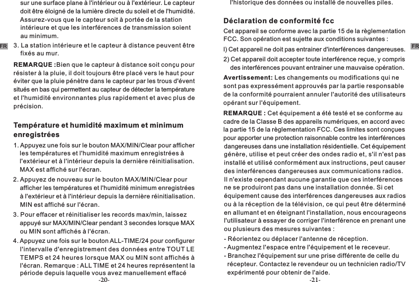 -20- -21-FR FR    sur une surface plane à l&apos;intérieur ou à l&apos;extérieur. Le capteur     doit être éloigné de la lumière directe du soleil et de l&apos;humidité.     Assurez-vous que le capteur soit à portée de la station     intérieure et que les interférences de transmission soient     au minimum.REMARQUE :Bien que le capteur à distance soit conçu pour résister à la pluie, il doit toujours être placé vers le haut pour éviter que la pluie pénètre dans le capteur par les trous d&apos;évent situés en bas qui permettent au capteur de détecter la température et l&apos;humidité environnantes plus rapidement et avec plus de précision.     3. La station intérieure et le capteur à distance peuvent être     fixés au mur. Température et humidité maximum et minimum enregistrées1. Appuyez une fois sur le bouton MAX/MIN/Clear pour afficher     les températures et l&apos;humidité maximum enregistrées à     l&apos;extérieur et à l&apos;intérieur depuis la dernière réinitialisation.     MAX est affiché sur l&apos;écran.2. Appuyez de nouveau sur le bouton MAX/MIN/Clear pour     afficher les températures et l&apos;humidité minimum enregistrées     à l&apos;extérieur et à l&apos;intérieur depuis la dernière réinitialisation.     MIN est affiché sur l&apos;écran.3. Pour effacer et réinitialiser les records max/min, laissez     appuyé sur MAX/MIN/Clear pendant 3 secondes lorsque MAX     ou MIN sont affichés à l&apos;écran.4. Appuyez une fois sur le bouton ALL-TIME/24 pour configurer     l&apos;intervalle d&apos;enregistrement des données entre TOUT LE     TEMPS et 24 heures lorsque MAX ou MIN sont affichés à     l&apos;écran. Remarque : ALL TIME et 24 heures représentent la     période depuis laquelle vous avez manuellement effacé     l&apos;historique des données ou installé de nouvelles piles.Déclaration de conformité fcc Cet appareil se conforme avec la partie 15 de la règlementation FCC. Son opération est sujette aux conditions suivantes :l) Cet appareil ne doit pas entrainer d&apos;interférences dangereuses.2) Cet appareil doit accepter toute interférence reçue, y compris     des interférences pouvant entrainer une mauvaise opération.Avertissement: Les changements ou modifications qui ne sont pas expressément approuvés par la partie responsable de la conformité pourraient annuler l&apos;autorité des utilisateurs opérant sur l&apos;équipement. REMARQUE : Cet équipement a été testé et se conforme au cadre de la Classe B des appareils numériques, en accord avec la partie 15 de la règlementation FCC. Ces limites sont conçues pour apporter une protection raisonnable contre les interférences dangereuses dans une installation résidentielle. Cet équipement génère, utilise et peut créer des ondes radio et, s&apos;il n&apos;est pas installé et utilisé conformément aux instructions, peut causer des interférences dangereuses aux communications radios. Il n&apos;existe cependant aucune garantie que ces interférences ne se produiront pas dans une installation donnée. Si cet équipement cause des interférences dangereuses aux radios ou à la réception de la télévision, ce qui peut être déterminé en allumant et en éteignant l&apos;installation, nous encourageons l&apos;utilisateur à essayer de corriger l&apos;interférence en prenant une ou plusieurs des mesures suivantes :- Réorientez ou déplacer l&apos;antenne de réception.- Augmentez l&apos;espace entre l&apos;équipement et le receveur.-   récepteur. Contactez le revendeur ou un technicien radio/TV   expérimenté pour obtenir de l&apos;aide.Branchez l&apos;équipement sur une prise différente de celle du 