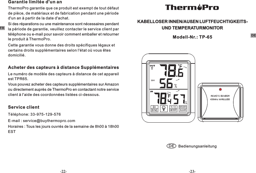 -22- -23-FRGarantie limitée d&apos;un anThermoPro garantie que ce produit est exempt de tout défaut de pièce, de matériaux et de fabrication pendant une période d&apos;un an à partir de la date d&apos;achat.Si des réparations ou une maintenance sont nécessaires pendant la période de garantie, veuillez contacter le service client par téléphone ou e-mail pour savoir comment emballer et retourner le produit à ThermoPro.Cette garantie vous donne des droits spécifiques légaux et certains droits supplémentaires selon l&apos;état où vous êtes domicilié.Acheter des capteurs à distance Supplémentaires Le numéro de modèle des capteurs à distance de cet appareil est TPR65.Vous pouvez acheter des capteurs supplémentaires sur Amazon ou directement auprès de ThermoPro en contactant notre service client à l&apos;aide des coordonnées listées ci-dessous. Service clientTéléphone: 33-975-129-576E-mail : service@buythermopro.comHoraires : Tous les jours ouvrés de la semaine de 8h00 à 18h00 EST KABELLOSER INNEN/AUßEN LUFTFEUCHTIGKEITS-  UND TEMPERATURMONITOR DE BedienungsanleitungModell-Nr.: TP-65 DE