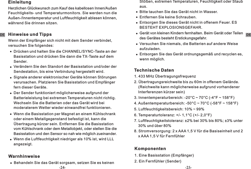 EinleitungHerzlichen Glückwunsch zum Kauf des kabellosen Innen/Außen Feuchtigkeits- und Temperaturmonitors. Sie werden nun die Außen-/Innentemperatur und Luftfeuchtigkeit ablesen können, während Sie drinnen sitzen.Hinweise und TippsWenn der Empfänger sich nicht mit dem Sender verbindet, versuchen Sie folgendes:Drücken und halten Sie die CHANNEL/SYNC-Taste an der Basisstation und drücken Sie dann die TX-Taste auf dem Sender.  Verändern Sie den Standort der Basisstation und/oder der Sendestation, bis eine Verbindung hergestellt wird.Signale anderer elektronischer Geräte können Störungen verursachen. Platzieren Sie Basisstation und Empfänger fern dieser Geräte.Der Sender funktioniert möglicherweise aufgrund der Batterieleistung bei extremen Temperaturen nicht richtig. Wechseln Sie die Batterien oder das Gerät wird bei moderaterem Wetter wieder einwandfrei funktionieren.Wenn die Basisstation per Magnet an einem Kühlschrank oder einem Metallgegenstand befestigt ist, kann die Übertragung kürzer sein. Entfernen Sie die Basisstation vom Kühlschrank oder dem Metallobjekt, oder stellen Sie die Basisstation und den Sensor so nah wie möglich zueinander.Wenn die Luftfeuchtigkeit niedriger als 10% ist, wird LLL angezeigt.WarnhinweiseBehandeln Sie das Gerät sorgsam, setzen Sie es keinen Stößen, extremen Temperaturen, Feuchtigkeit oder Staub aus.Bitte tauchen Sie das Gerät nicht in Wasser.Entfernen Sie keine Schrauben.Entsorgen Sie dieses Gerät nicht in offenem Feuer. ES BESTEHT EXPLOSIONSGEFAHR.Gerät von kleinen Kindern fernhalten. Beim Gerät oder Teilen des Gerätes besteht Erstickungsgefahr.Versuchen Sie niemals, die Batterien auf andere Weise aufzuladen.Entsorgen Sie das Gerät ordnungsgemäß und recyclen es, wenn möglich.Technische Daten1. 433 MHz Übertragungsfrequenz2. Übertragungsreichweite bis zu 60m in offenem Gelände.     (Reichweite kann möglicherweise aufgrund vorhandener     Interferenzen kürzer sein)3. Innentemperaturbereich: -20°C ~ 70°C (-4°F ~ 158°F) 4. Außentemperaturbereich: -50°C ~ 70°C (-58°F ~ 158°F)5. Luftfeuchtigkeitsbereich: 10% ~ 99%6. Temperaturtoleranz: +/- 1,1°C (+/- 2,0°F)7. Luftfeuchtigkeitstoleranz: ±2% bei 30% bis 80%; ±3% unter     30% und über 80%8. Stromversorgung: 2 x AAA 1,5 V für die Basiseinheit und 2     x AAA 1,5 V für FernfühlerKomponenten1. Eine Basisstation (Empfänger)2. Ein Fernfühler (Sender)   DEDE-24- -25-