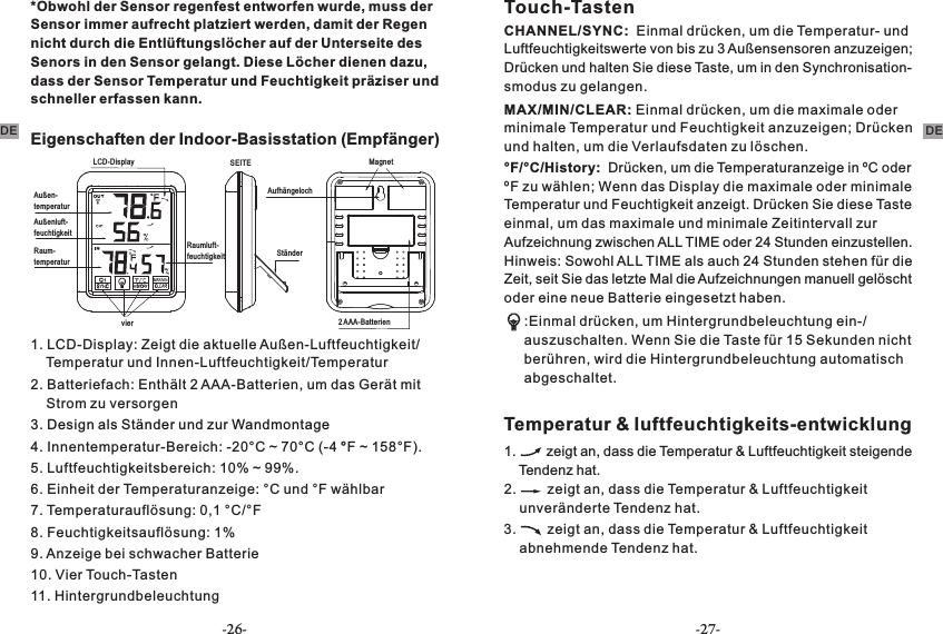 *Obwohl der Sensor regenfest entworfen wurde, muss der Sensor immer aufrecht platziert werden, damit der Regen nicht durch die Entlüftungslöcher auf der Unterseite des Senors in den Sensor gelangt. Diese Löcher dienen dazu, dass der Sensor Temperatur und Feuchtigkeit präziser und schneller erfassen kann.Eigenschaften der Indoor-Basisstation (Empfänger)LCD-DisplayAußen-temperaturAußenluft-feuchtigkeitRaum-temperatur2 AAA-BatterienvierAufhängelochRaumluft-feuchtigkeitSEITEStänderMagnet1. LCD-Display: Zeigt die aktuelle Außen-Luftfeuchtigkeit/    Temperatur und Innen-Luftfeuchtigkeit/Temperatur 2. Batteriefach: Enthält 2 AAA-Batterien, um das Gerät mit     Strom zu versorgen3. Design als Ständer und zur Wandmontage 4. Innentemperatur-Bereich: -20°C ~ 70°C (-4 °F ~ 158°F). 5. Luftfeuchtigkeitsbereich: 10% ~ 99%.6. Einheit der Temperaturanzeige: °C und °F wählbar7. Temperaturauflösung: 0,1 °C/°F8. Feuchtigkeitsauflösung: 1%9. Anzeige bei schwacher Batterie 10. Vier Touch-Tasten11. Hintergrundbeleuchtung Touch-TastenCHANNEL/SYNC:  Einmal drücken, um die Temperatur- und Luftfeuchtigkeitswerte von bis zu 3 Außensensoren anzuzeigen; Drücken und halten Sie diese Taste, um in den Synchronisation-smodus zu gelangen.MAX/MIN/CLEAR: Einmal drücken, um die maximale oder minimale Temperatur und Feuchtigkeit anzuzeigen; Drücken und halten, um die Verlaufsdaten zu löschen.°F/°C/History:  Drücken, um die Temperaturanzeige in ºC oder ºF zu wählen; Wenn das Display die maximale oder minimale Temperatur und Feuchtigkeit anzeigt. Drücken Sie diese Taste einmal, um das maximale und minimale Zeitintervall zur Aufzeichnung zwischen ALL TIME oder 24 Stunden einzustellen. Hinweis: Sowohl ALL TIME als auch 24 Stunden stehen für die Zeit, seit Sie das letzte Mal die Aufzeichnungen manuell gelöscht oder eine neue Batterie eingesetzt haben. :Einmal drücken, um Hintergrundbeleuchtung ein-/auszuschalten. Wenn Sie die Taste für 15 Sekunden nicht berühren, wird die Hintergrundbeleuchtung automatisch abgeschaltet.Temperatur &amp; luftfeuchtigkeits-entwicklung1.        zeigt an, dass die Temperatur &amp; Luftfeuchtigkeit steigende     Tendenz hat. 2.        zeigt an, dass die Temperatur &amp; Luftfeuchtigkeit     unveränderte Tendenz hat. 3.        zeigt an, dass die Temperatur &amp; Luftfeuchtigkeit     abnehmende Tendenz hat.DE DE-26- -27-