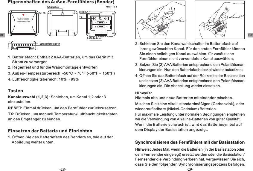 Eigenschaften des Außen-Fernfühlers (Sender)Kanal 1, 2, 3TXAufhängelochTX LED RESET 2 AAA-BatterienSensorerkennung Port1. Batteriefach: Enthält 2 AAA-Batterien, um das Gerät mit     Strom zu versorgen2. Regenfest und   entworfenfür die Wandmontage3. Außen-Temperaturbereich: -50°C ~ 70°F (-58°F ~ 158°F)4. Luftfeuchtigkeitsbereich: 10% ~ 99% TastenKanalauswahl (1,2,3): Schieben, um Kanal 1,2 oder 3 einzustellen.RESET: Einmal drücken, um den Fernfühler zurückzusetzen. TX: Drücken, um manuell Temperatur-/Luftfeuchtigkeitsdaten an den Empfänger zu senden.Einsetzen der Batterie und Einrichten1. Öffnen Sie das Batteriefach des Senders so, wie auf der     Abbildung weiter unten.2. Schieben Sie den Kanalwahlschalter im Batteriefach auf     Ihren gewünschten Kanal. Für den ersten Fernfühler können     Sie einen beliebigen Kanal auswählen, für zusätzliche     Fernfühler einen nicht verwendeten Kanal auswählen;3. Setzen Sie (2) AAA Batterien entsprechend den Polaritätsmar-    kierungen ein. Nun den Batteriefachdeckel wieder aufsetzen;4. Öffnen Sie das Batteriefach auf der Rückseite der Basisstation     und setzen (2) AAA Batterien entsprechend den Polaritätsmar-    kierungen ein. Die Abdeckung wieder einsetzen.Hinweis:Niemals alte und neue Batterien miteinander mischen.Mischen Sie keine Alkali, standardmäßigen (Carbonzink), oder wiederaufladbare (Nickel-Cadmium) Batterien.Für maximale Leistung unter normalen Bedingungen empfehlen wir die Verwendung von Alkaline-Batterien von guter Qualität.Wenn die Batterie schwach ist, wird das Batteriesymbol auf dem Display der Basisstation angezeigt.Synchronisieren des Fernfühlers mit der BasisstationHinweis: Jedes Mal, wenn die Batterien (in der Basisstation oder dem Fernsender eingelegt) ersetzt werden oder die Basisstation/ Fernsender die Verbindung verloren hat, vergewissern Sie sich, dass Sie den folgenden Synchronisierungsprozess befolgen, DEDE-28- -29-