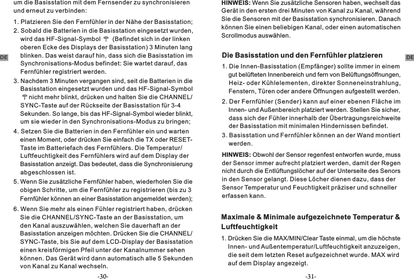 um die Basisstation mit dem Fernsender zu synchronisieren und erneut zu verbinden:1. Platzieren Sie den Fernfühler in der Nähe der Basisstation;2. Sobald die Batterien in die Basisstation eingesetzt wurden,     wird das HF-Signal-Symbol       (Befindet sich in der linken     oberen Ecke des Displays der Basisstation) 3 Minuten lang     blinken. Das weist darauf hin, dass sich die Basisstation im     Synchronisations-Modus befindet: Sie wartet darauf, das     Fernfühler registriert werden. 3. Nachdem 3 Minuten vergangen sind, seit die Batterien in die     Basisstation eingesetzt wurden und das HF-Signal-Symbol         nicht mehr blinkt, drücken und halten Sie die CHANNEL/    SYNC-Taste auf der Rückseite der Basisstation für 3-4     Sekunden. So lange, bis das HF-Signal-Symbol wieder blinkt,     um sie wieder in den Synchronisations-Modus zu bringen;4. Setzen Sie die Batterien in den Fernfühler ein und warten     einen Moment, oder drücken Sie einfach die TX oder RESET-    Taste im Batteriefach des Fernfühlers. Die Temperatur/    Luftfeuchtigkeit des Fernfühlers wird auf dem Display der     Basisstation anzeigt. Das bedeutet, dass die Synchronisierung     abgeschlossen ist. 5. Wenn Sie zusätzliche Fernfühler haben, wiederholen Sie die     obigen Schritte, um die Fernfühler zu registrieren (bis zu 3     Fernfühler können an einer Basisstation angemeldet werden);6. Wenn Sie mehr als einen Fühler registriert haben, drücken     Sie die CHANNEL/SYNC-Taste an der Basisstation, um      Kanal auszuwählen, welchen Sie dauerhaft an der den      anzeigen möchten. Drücken Sie die CHANNEL/Basisstation      bis Sie auf dem LCD-Display der Basisstation SYNC-Taste,      kreisförmigen Pfeil unter der Kanalnummer sehen einen      Das Gerät wird dann automatisch alle 5 Sekunden können.      zu Kanal wechseln.von Kanal HINWEIS: Wenn Sie zusätzliche Sensoren haben, wechselt das Gerät in den ersten drei Minuten von Kanal zu Kanal, während Sie die Sensoren mit der Basisstation synchronisieren. Danach können Sie einen beliebigen Kanal, oder einen automatischen Scrollmodus auswählen.Die Basisstation und den Fernfühler platzieren1. Die Innen-Basisstation (Empfänger) sollte immer in einem     gut belüfteten Innenbereich und fern von Belüftungsöffnungen,     Heiz- oder Kühlelementen, direkter Sonneneinstrahlung,     Fenstern, Türen oder andere Öffnungen aufgestellt werden.2. Der Fernfühler (Sender) kann auf einer ebenen Fläche im     Innen- und Außenbereich platziert werden. Stellen Sie sicher,     dass sich der Fühler innerhalb der Übertragungsreichweite     der Basisstation mit minimalen Hindernissen befindet.HINWEIS: Obwohl der Sensor regenfest entworfen wurde, muss der Sensor immer aufrecht platziert werden, damit der Regen nicht durch die Entlüftungslöcher auf der Unterseite des Senors in den Sensor gelangt. Diese Löcher dienen dazu, dass der Sensor Temperatur und Feuchtigkeit präziser und schneller erfassen kann.3. Basisstation und Fernfühler können an der Wand montiert     werden.Maximale &amp; Minimale aufgezeichnete Temperatur &amp; Luftfeuchtigkeit1. Drücken Sie die MAX/MIN/Clear Taste einmal, um die höchste     Innen- und Außentemperatur/Luftfeuchtigkeit anzuzeigen,     die seit dem letzten Reset aufgezeichnet wurde. MAX wird     auf dem Display angezeigt.DE DE-30- -31-