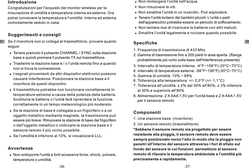 IntroduzioneCongratulazioni per l&apos;acquisto del monitor wireless per la misurazione di umidità e temperatura interna ed esterna. Ora potrai conoscere la temperatura e l&apos;umidità  interna ed esterna comodamente seduto in casa.Suggerimenti e consigliSe il ricevitore non si collega al trasmettitore, provare quanto segue:Tenere premuto il pulsante CHANNEL / SYNC sulla stazione base e quindi premere il pulsante TX sul trasmettitore.Trasferire la stazione base e / o l&apos;unità remota fino a quando non si trova la connessione.I segnali provenienti da altri dispositivi elettronici possono causare interferenze. Posizionare la stazione base e il ricevitore da questi dispositivi.Il trasmettitore potrebbe non funzionare correttamente in temperature estreme a causa della potenza della batteria. Sostituire le batterie o l&apos;unità farà riprendere la funzione correttamente in un tempo meteorologico più moderato.Se la stazione di base è collegata a un frigorifero o a un oggetto metallico mediante magnete, la trasmissione può essere più breve. Rimuovere la stazione di base dal frigorifero o dall&apos;oggetto metallico o collocare la stazione base e il sensore remoto il più vicino possibile.Se l&apos;umidità è inferiore al 10%, si visualizzerà LLL.AvvertenzeNon sottoporre l&apos;unità a forti eccessive forze, shock, polvere, temperatura o umidità.Non immergere l&apos;unità nell&apos;acqua.Non rimuovere le viti.Non smaltire l&apos;unità in un incendio. Può esplodere.Tenere l&apos;unità lontano dai bambini piccoli. L&apos;unità o parti dell&apos;apparecchio potrebbe essere un pericolo di soffocamento.Non tentare mai di ricaricare le batterie con altri metodi.Smaltire l&apos;unità legalmente e riciclare quando possibile.Specifiche1. Frequenza di trasmissione di 433 Mhz2. Gamma di trasmissione fino a 200 piedi in area aperta. (Range     probabilmente più corto sulla base dell&apos;interferenza presente)3. Intervallo di temperatura interna: -4°F~158°F(-20°C~70°C)4. Intervallo di temperatura esterna: -58°F~158°F(-50°C~70°C)5. Gamma di umidità: 10% ~ 99%6. Tolleranza alla temperatura: +/- 2,0°F (+/- 1,1°C)7. Tolleranza all&apos;umidità: ± 2% dal 30% all&apos;80%; ± 3% inferiore     al 30% e superiore all&apos;80%8. Alimentazione: 2 X AAA 1.5V per l&apos;unità base e 2 X AAA 1.5V     per il sensore remotoComponenti1. Una stazione base  (ricevitore)2. Un sensore remoto (trasmettitore)*Sebbene il sensore remoto sia progettato per essere resistente alla pioggia, il sensore remoto deve essere sempre posizionato verso l&apos;alto in modo che la pioggia non penetri all&apos;interno del sensore attraverso i fori di sfiato sul fondo del sensore le cui funzioni  permettono al sensore remoto di rilavare la temperatura ambientale e l&apos;umidità più precisamente e rapidamente.IT IT-36- -37-