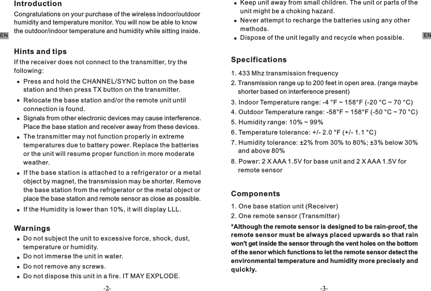 IntroductionCongratulations on your purchase of the wireless indoor/outdoor humidity and temperature monitor. You will now be able to know the outdoor/indoor temperature and humidity while sitting inside.Hints and tipsIf the receiver does not connect to the transmitter, try the following:Press and hold the CHANNEL/SYNC button on the base station and then press TX button on the transmitter.  Relocate the base station and/or the remote unit until connection is found.Signals from other electronic devices may cause interference. Place the base station and receiver away from these devices.The transmitter may not function properly in extreme temperatures due to battery power. Replace the batteries or the unit will resume proper function in more moderate weather.If the base station is attached to a refrigerator or a metal object by magnet, the transmission may be shorter. Remove the base station from the refrigerator or the metal object or place the base station and remote sensor as close as possible.If the Humidity is lower than 10%, it will display LLL.WarningsDo not subject the unit to excessive force, shock, dust, temperature or humidity.Do not immerse the unit in water.Do not remove any screws.Do not dispose this unit in a fire. IT MAY EXPLODE.-2- -3-Keep unit away from small children. The unit or parts of the unit might be a choking hazard.Never attempt to recharge the batteries using any other methods.Dispose of the unit legally and recycle when possible.Specifications1. 433 Mhz transmission frequency2. Transmission range up to 200 feet in open area. (range maybe     shorter based on interference present)3. Indoor Temperature range: -4 °F ~ 158°F (-20 °C ~ 70 °C) 4. Outdoor Temperature range: -58°F ~ 158°F (-50 °C ~ 70 °C)5. Humidity range: 10% ~ 99%6. Temperature tolerance: +/- 2.0 °F (+/- 1.1 °C)7. Humidity tolerance: ±2% from 30% to 80%; ±3% below 30%     and above 80%8. Power: 2 X AAA 1.5V for base unit and 2 X AAA 1.5V for     remote sensorComponents1. One base station unit (Receiver)2. One remote sensor (Transmitter)   *Although the remote sensor is designed to be rain-proof, the remote sensor must be always placed upwards so that rain won&apos;t get inside the sensor through the vent holes on the bottom of the senor which functions to let the remote sensor detect the environmental temperature and humidity more precisely and quickly.EN EN