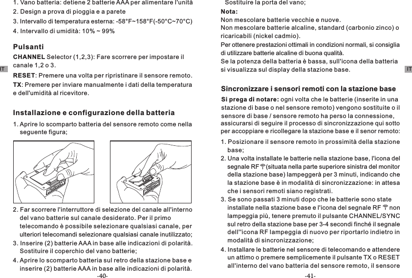 1. Vano batteria: detiene 2 batterie AAA per alimentare l&apos;unità2. Design a prova di pioggia e a parete3. Intervallo di temperatura esterna: -58°F~158°F(-50°C~70°C)4. Intervallo di umidità: 10% ~ 99%PulsantiCHANNEL Selector (1,2,3): Fare scorrere per impostare il canale 1,2 o 3.RESET: Premere una volta per ripristinare il sensore remoto.TX: Premere per inviare manualmente i dati della temperatura e dell&apos;umidità al ricevitore.Installazione e configurazione della batteria1. Aprire lo scomparto batteria del sensore remoto come nella     seguente figura;2. Far scorrere l&apos;interruttore di selezione del canale all&apos;interno     del vano batterie sul canale desiderato. Per il primo     telecomando è possibile selezionare qualsiasi canale, per     ulteriori telecomandi selezionare qualsiasi canale inutilizzato;3. Inserire (2) batterie AAA in base alle indicazioni di polarità.     Sostituire il coperchio del vano batterie;4. Aprire lo scomparto batteria sul retro della stazione base e     inserire (2) batterie AAA in base alle indicazioni di polarità.     Sostituire la porta del vano;Nota:Non mescolare batterie vecchie e nuove.Non mescolare batterie alcaline, standard (carbonio zinco) o ricaricabili (nickel cadmio).Per ottenere prestazioni ottimali in condizioni normali, si consiglia di utilizzare batterie alcaline di buona qualità.Se la potenza della batteria è bassa, sull&apos;icona della batteria si visualizza sul display della stazione base.Sincronizzare i sensori remoti con la stazione baseSi prega di notare: ogni volta che le batterie (inserite in una stazione di base o nel sensore remoto) vengono sostituite o il sensore di base / sensore remoto ha perso la connessione,     segnale RF    (situata nella parte superiore sinistra del monitor     della stazione base) lampeggerà per 3 minuti, indicando che     la stazione base è in modalità di sincronizzazione: in attesa     che i sensori remoti siano registrati.3. Se sono passati 3 minuti dopo che le batterie sono state     installate nella stazione base e l&apos;icona del segnale RF     non     lampeggia più, tenere premuto il pulsante CHANNEL/SYNC     sul retro della stazione base per 3-4 secondi finché il segnale     dell&apos;&apos;icona RF lampeggia di nuovo per riportarlo indietro in     modalità di sincronizzazione;4. Installare le batterie nel sensore di telecomando e attendere     un attimo o premere semplicemente il pulsante TX o RESET     all&apos;interno del vano batteria del sensore remoto, il sensore 2. Una volta installate le batterie nella stazione base, l&apos;icona del 1. Posizionare il sensore remoto in prossimità della stazione     base;per accoppiare e ricollegare la stazione base e il senor remoto:assicurarsi di seguire il processo di sincronizzazione qui sotto IT IT-40- -41-