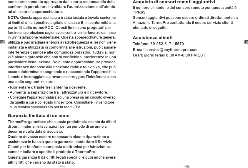 NOTA: Questa apparecchiatura è stata testata e trovata conforme ai limiti di un dispositivo digitale di classe B, in conformità alla parte 15 delle norme FCC. Questi limiti sono progettati per fornire una protezione ragionevole contro le interferenze dannose in un&apos;installazione residenziale. Questa apparecchiatura genera, utilizza e può irradiare energia a radiofrequenza e, se non viene installata e utilizzata in conformità alle istruzioni, può causare interferenze dannose alle comunicazioni radio. Tuttavia, non vi è alcuna garanzia che non si verifichino interferenze in una particolare installazione. Se questa apparecchiatura provoca interferenze dannose alla ricezione radio o televisiva, che può essere determinata spegnendo e riaccendendo l&apos;apparecchio, l&apos;utente è incoraggiato a provare a correggere l&apos;interferenza con una delle seguenti misure:- Riorientare o trasferire l&apos;antenna ricevente.- Aumenta la separazione tra l&apos;attrezzatura e il ricevitore.-   da quello a cui è collegato il ricevitore. Consultare il rivenditore   o un tecnico specializzato per la radio / TV.Collegare l&apos;apparecchiatura ad una presa su un circuito diverso Garanzia limitata di un annoThermoPro garantisce che questo prodotto sia esente da difetti di parti, materiali e lavorazioni per un periodo di un anno a decorrere dalla data di acquisto.Qualora dovesse essere necessaria alcuna riparazione o assistenza in base a questa garanzia, contattare il Servizio Clienti per telefono o per posta elettronica per istruzioni su come imballare e spedire il prodotto a ThermoPro.Questa garanzia ti dà diritti legali specifici e puoi anche avere altri diritti che variano da stato a stato.Acquisto di sensori remoti aggiuntiviIl numero di modello del sensore remoto per questa unità è TPR65Sensori aggiuntivi possono essere ordinati direttamente da Amazon o TermoPro contattando il nostro servizio clienti elencato di seguito.Assistenza clientiTelefono: 39-052-317-15570E-mail: service@buythermopro.comOrari: giorni feriali 8:00 AM-6:00 PM ESTnon espressamente approvate dalla parte responsabile della conformità potrebbero invalidare l&apos;autorizzazione dell&apos;utente ad utilizzare l&apos;apparecchiatura.IT IT-44- -45-