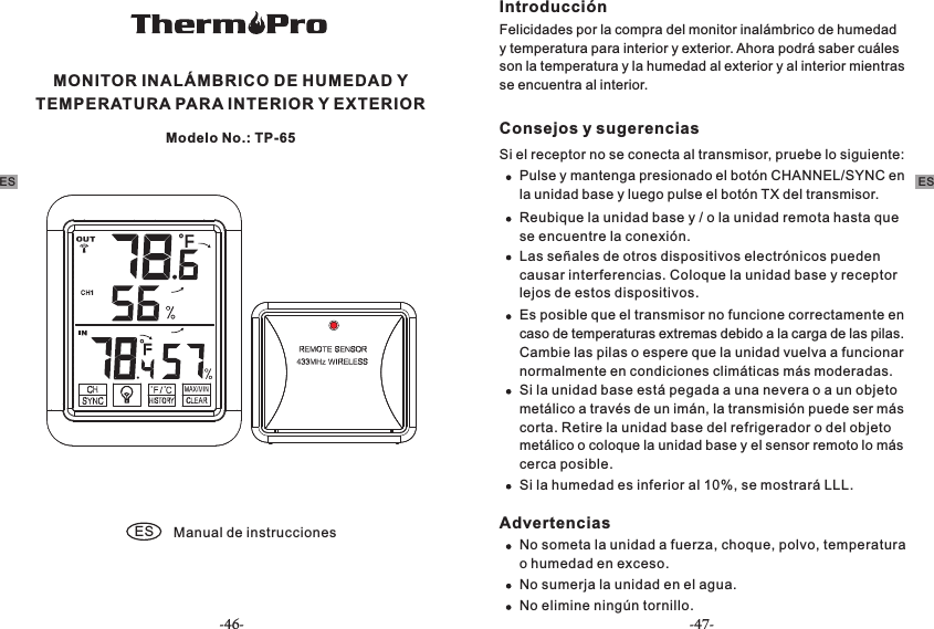 MONITOR INALÁMBRICO DE HUMEDAD Y TEMPERATURA PARA INTERIOR Y EXTERIOR ES Manual de instruccionesModelo No.: TP-65Introducción Felicidades por la compra del monitor inalámbrico de humedad y temperatura para interior y exterior. Ahora podrá saber cuáles son la temperatura y la humedad al exterior y al interior mientras se encuentra al interior.Consejos y sugerencias Si el receptor no se conecta al transmisor, pruebe lo siguiente:Pulse y mantenga presionado el botón CHANNEL/SYNC en la unidad base y luego pulse el botón TX del transmisor.  Reubique la unidad base y / o la unidad remota hasta que se encuentre la conexión.Las señales de otros dispositivos electrónicos pueden causar interferencias. Coloque la unidad base y receptor lejos de estos dispositivos.Es posible que el transmisor no funcione correctamente en caso de temperaturas extremas debido a la carga de las pilas. Cambie las pilas o espere que la unidad vuelva a funcionar normalmente en condiciones climáticas más moderadas.Si la unidad base está pegada a una nevera o a un objeto metálico a través de un imán, la transmisión puede ser más corta. Retire la unidad base del refrigerador o del objeto metálico o coloque la unidad base y el sensor remoto lo más cerca posible.Si la humedad es inferior al 10%, se mostrará LLL. AdvertenciasNo someta la unidad a fuerza, choque, polvo, temperatura o humedad en exceso.No sumerja la unidad en el agua.No elimine ningún tornillo.ES ES-46- -47-