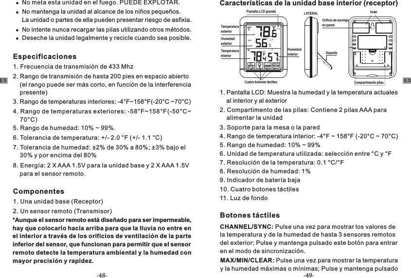 No meta esta unidad en el fuego. PUEDE EXPLOTAR.No mantenga la unidad al alcance de los niños pequeños. La unidad o partes de ella pueden presentar riesgo de asfixia.No intente nunca recargar las pilas utilizando otros métodos.Deseche la unidad legalmente y recicle cuando sea posible.Especificaciones 1. Frecuencia de transmisión de 433 Mhz2. Rango de transmisión de hasta 200 pies en espacio abierto     (el rango puede ser más corto, en función de la interferencia     presente)3. Rango de temperaturas interiores: -4°F~158°F(-20°C ~70°C)4. Rango de temperaturas exteriores: -58°F~158°F(-50°C~    70°C)5. Rango de humedad: 10% ~ 99%.6. Tolerancia de temperatura: +/- 2.0 °F (+/- 1.1 °C)7. Tolerancia de humedad: ±2% de 30% a 80%; ±3% bajo el     30% y por encima del 80%8. Energía: 2 X AAA 1.5V para la unidad base y 2 X AAA 1.5V     para el sensor remoto. Componentes1. Una unidad base (Receptor)2. Un sensor remoto (Transmisor)*Aunque el sensor remoto está diseñado para ser impermeable, hay que colocarlo hacia arriba para que la lluvia no entre en el interior a través de los orificios de ventilación de la parte inferior del sensor, que funcionan para permitir que el sensor remoto detecte la temperatura ambiental y la humedad con mayor precisión y rapidez.Características de la unidad base interior (receptor)Pantalla LCD grande LATERALTemperatura exteriorSoporteHumedad exteriorImánTemperatura interiorOrificio de montaje en pared Humedad interiorCompartimento pilasCuatro botones táctiles1. Pantalla LCD: Muestra la humedad y la temperatura actuales     al interior y al exterior 2. Compartimento de las pilas: Contiene 2 pilas AAA para     alimentar la unidad3. Soporte para la mesa o la pared4. Rango de temperatura interior: -4°F ~ 158°F (-20°C ~ 70°C)5. Rango de humedad: 10% ~ 99%6. Unidad de temperatura utilizada: selección entre °C y °F7. Resolución de la temperatura: 0.1 °C/°F8. Resolución de humedad: 1%9. Indicador de batería baja10. Cuatro botones táctiles11. Luz de fondoBotones táctilesCHANNEL/SYNC: Pulse una vez para mostrar los valores de la temperatura y de la humedad de hasta 3 sensores remotos del exterior; Pulse y mantenga pulsado este botón para entrar en el modo de sincronización. MAX/MIN/CLEAR: Pulse una vez para mostrar la temperatura y la humedad máximas o mínimas; Pulse y mantenga pulsado ES ES-48- -49-