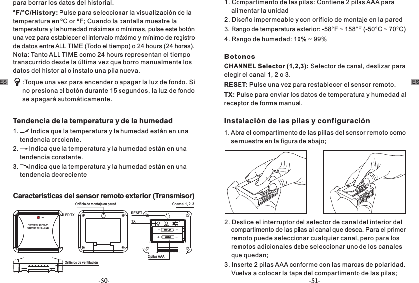 °F/°C/History: Pulse para seleccionar la visualización de la temperatura en ºC or ºF; Cuando la pantalla muestre la temperatura y la humedad máximas o mínimas, pulse este botón una vez para establecer el intervalo máximo y mínimo de registro de datos entre ALL TIME (Todo el tiempo) o 24 hours (24 horas). Nota: Tanto ALL TIME como 24 hours representan el tiempo transcurrido desde la última vez que borro manualmente los datos del historial o instalo una pila nueva. :Toque una vez para encender o apagar la luz de fondo. Si no presiona el botón durante 15 segundos, la luz de fondo se apagará automáticamente. Tendencia de la temperatura y de la humedad 1.       Indica que la temperatura y la humedad están en una     tendencia creciente. 2.      Indica que la temperatura y la humedad están en una     tendencia constante.3.      Indica que la temperatura y la humedad están en una     tendencia decrecienteCaracterísticas del sensor remoto exterior (Transmisor)Channel 1, 2, 3TXLED TX RESET  Orificios de ventilaciónOrificio de montaje en pared2 pilas AAA1. Compartimento de las pilas: Contiene 2 pilas AAA para     alimentar la unidad2. Diseño impermeable y con orificio de montaje en la pared 3. Rango de temperatura exterior: -58°F ~ 158°F (-50°C ~ 70°C)4. Rango de humedad: 10% ~ 99%BotonesCHANNEL Selector (1,2,3): Selector de canal, deslizar para elegir el canal 1, 2 o 3.RESET: Pulse una vez para restablecer el sensor remoto. TX: Pulse para enviar los datos de temperatura y humedad al receptor de forma manual.Instalación de las pilas y configuración 1. Abra el compartimento de las pillas del sensor remoto como     se muestra en la figura de abajo;para borrar los datos del historial.2. Deslice el interruptor del selector de canal del interior del     compartimento de las pilas al canal que desea. Para el primer     remoto puede seleccionar cualquier canal, pero para los     remotos adicionales debe seleccionar uno de los canales     que quedan;3. Inserte 2 pilas AAA conforme con las marcas de polaridad.     Vuelva a colocar la tapa del compartimento de las pilas;ES ES-50- -51-