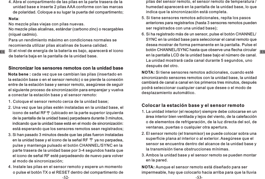 4. Abra el compartimento de las pilas en la parte trasera de la     unidad base e inserte 2 pilas AAA conforme con las marcas     de polaridad. Coloque a su lugar la puerta del compartimento;Nota:No mezcle pilas viejas con pilas nuevas.No mezcle pilas alcalinas, estándar (carbono zinc) o recargables (níquel cadmio).Para un rendimiento máximo en condiciones normales se recomienda utilizar pilas alcalinas de buena calidad. Si el nivel de energía de la batería es bajo, aparecerá el icono de batería baja en la pantalla de la unidad base.Sincronizar los sensores remotos con la unidad baseNota bene : cada vez que se cambian las pilas (insertado en la estación base o en el sensor remoto) o se pierde la conexión entre de la estación base y sensor remoto, asegúrese de seguir el siguiente proceso de sincronización para emparejar y vuelva a conectar la estación base y el sensor remoto:1. Coloque el sensor remoto cerca de la unidad base;2. Una vez que las pilas estén instaladas en la unidad base, el     icono de señal RF     (ubicado en la parte superior izquierda     de la pantalla de la unidad base) parpadeara durante 3 minutos,     indicando que la unidad base está en el modo de sincronización:     está esperando que los sensores remotos sean registrados;3. Si han pasado 3 minutos desde que las pilas fueron instaladas     en la unidad base y el icono de la señal RF      ya no parpadea,     pulse y mantenga pulsado el botón CHANNEL/SYNC en la     parte trasera de la unidad base por 3-4 segundos hasta que     el icono de señal RF esté parpadeando de nuevo para volver     al modo de sincronización;4. Instale las pilas en el sensor remoto y espere un momento     o pulse el botón TX o el RESET dentro del compartimento de     pilas del sensor remoto, el sensor remoto de temperatura /     humedad aparecerá en la pantalla de la unidad base, lo que     indica que la sincronización está completa.5. Si tiene sensores remotos adicionales, repita los pasos     anteriores para registrarlos (hasta 3 sensores remotos pueden     ser registrados con una unidad base);6. Si ha registrado más de un sensor, pulse el botón CHANNEL/    SYNC en la unidad base para seleccionar el canal remoto que     desea mostrar de forma permanente en la pantalla. Pulse el     botón CHANNEL/SYNC hasta que observe una flecha circular     en la pantalla LCD de la unidad base bajo el número de canal.     La unidad mostrará cada canal durante 5 segundos, uno     después del otro.NOTA: Si tiene sensores remotos adicionales, cuando esté sincronizando sensores remotos con la unidad base, la unidad cambiará de canal a canal en los primeros tres minutos, después podrá seleccionar cualquier canal que desee o el modo de desplazamiento automático.Colocar la estación base y el sensor remoto1. La unidad interior (el receptor) siempre debe colocarse en un     área interior bien ventilada y lejos del viento, de la calefacción     o de elementos de refrigeración, de la luz directa del sol, de     ventanas, puertas o cualquier otra apertura.2. El sensor remoto (el transmisor) se puede colocar sobra una     superficie plana al interior o al exterior. Asegúrese que el     sensor se encuentra dentro del alcance de la unidad base y     la transmisión tiene obstrucciones mínimas.3. Ambos la unidad base y el sensor remoto se pueden montar     en la pared.NOTA: Aunque el sensor remoto está diseñado para ser impermeable, hay que colocarlo hacia arriba para que la lluvia ES ES-52- -53-