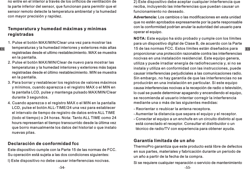 no entre en el interior a través de los orificios de ventilación de la parte inferior del sensor, que funcionan para permitir que el sensor remoto detecte la temperatura ambiental y la humedad con mayor precisión y rapidez.Temperatura y humedad máximas y mínimas registradas1. Pulse el botón MAX/MIN/Clear una vez para mostrar las     temperaturas y la humedad interiores y exteriores más altas     registradas desde el ultimo restablecimiento. MAX se muestra     en la pantalla.2. Pulse el botón MAX/MIN/Clear de nuevo para mostrar las     temperaturas y la humedad interiores y exteriores más bajas     registradas desde el último restablecimiento. MIN se muestra     en la pantalla.3. Para borrar y restablecer los registros de valores máximos     y mínimos, cuando aparezca o el registro MAX o el MIN en     la pantalla LCD, pulse y mantenga pulsado MAX/MIN/Clear     durante 3 segundos.4. Cuando aparezca o el registro MAX o el MIN en la pantalla     LCD, pulse el botón ALL-TIME/24 una vez para establecer     el intervalo de tiempo de registro de datos entre ALL TIME     (todo el tiempo) o 24 horas. Nota: Tanto ALL TIME como 24     hours representan el tiempo transcurrido desde la última vez     que borro manualmente los datos del historial o que instalo     nuevas pilas.Declaración de conformidad fcc  Este dispositivo cumple con la Parte 15 de las normas de FCC. Su operación está sujeta a las dos condiciones siguientes:l) Este dispositivo no debe causar interferencias nocivas.2) Este dispositivo debe aceptar cualquier interferencia que reciba, incluyendo las interferencias que puedan causar un funcionamiento no deseado.Advertencia: Los cambios o las modificaciones en esta unidad que no estén aprobados expresamente por la parte responsable con la conformidad podrían anular la autoridad del usuario para operar el equipo. NOTA: Este equipo ha sido probado y cumple con los límites para un dispositivo digital de Clase B, de acuerdo con la Parte 15 de las normas FCC. Estos límites están diseñados para proporcionar una protección razonable contra las interferencias nocivas en una instalación residencial. Este equipo genera, utiliza y puede irradiar energía de radiofrecuencia y, si no se instala y utiliza en conformidad con las instrucciones, puede causar interferencias perjudiciales a las comunicaciones radio. - Reorientar o reubicar la antena receptora.- Aumentar la distancia que separa el equipo y el receptor. -   está conectado el receptor. Consultar el distribuidor o un   técnico de radio/TV con experiencia para obtener ayuda.Conectar el equipo a un enchufe en un circuito distinto al que Garantía limitada de un añoThermoPro garantiza que este producto está libre de defectos en sus partes, materiales y fabricación durante un periodo de un año a partir de la fecha de la compra. Sin embargo, no hay garantía de que las interferencias no se producirán en una instalación en particular. Si este equipo causa interferencias nocivas a la recepción de radio o televisión, lo cual se puede determinar apagando y encendiendo el equipo, se recomienda al usuario intentar corregir la interferencia mediante una o más de las siguientes medidas: Si se requiere cualquier reparación o servicio de mantenimiento ES ES-54- -55-