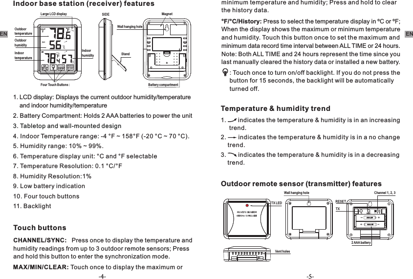 -4- -5-EN ENIndoor base station (receiver) features1. LCD display: Displays the current outdoor humidity/temperature     and indoor humidity/temperature     2. Battery Compartment: Holds 2 AAA batteries to power the unit3. Tabletop and wall-mounted design4. Indoor Temperature range: -4 °F ~ 158°F (-20 °C ~ 70 °C). 5. Humidity range: 10% ~ 99%.6. Temperature display unit: °C and °F selectable7. Temperature Resolution: 0.1 °C/°F8. Humidity Resolution:1%9. Low battery indication 10. Four touch buttons11. Backlight Touch buttonsCHANNEL/SYNC:   Press once to display the temperature and humidity readings from up to 3 outdoor remote sensors; Press and hold this button to enter the synchronization mode. MAX/MIN/CLEAR: Touch once to display the maximum or minimum temperature and humidity; Press and hold to clear the history data.Large LCD displayOutdoor temperatureOutdoor humidityIndoor temperatureBattery compartmentFour Touch Buttons : Wall hanging holeIndoor humiditySIDEStand Magnet°or ºF; F/°C/History: Press to select the temperature display in ºC   When the display shows the maximum or minimum   temperature and humidity. Touch this button once to set the   maximum and minimum data record time interval between ALL   TIME or 24 hours. Note: Both ALL TIME and 24 hours represent   the time since you last manually cleared the history data or   installed a new battery. : Touch once to turn on/off backlight. If you do not press the button for 15 seconds, the backlight will be automatically turned off.Temperature &amp; humidity trend1.       indicates the temperature &amp; humidity is in an increasing      trend. 2.       indicates the temperature &amp; humidity is in a no change     trend. 3.       indicates the temperature &amp; humidity is in a decreasing     trend.Outdoor remote sensor (transmitter) featuresChannel 1, 2, 3TXWall hanging holeTX LED RESET 2 AAA batteryVent holes