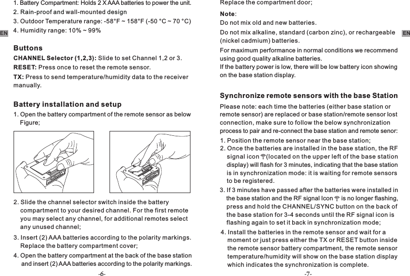 -6- -7-EN ENButtonsCHANNEL Selector (1,2,3): Slide to set Channel 1,2 or 3.RESET: Press once to reset the remote sensor. TX: Press to send temperature/humidity data to the receiver manually.Battery installation and setup1. Open the battery compartment of the remote sensor as below     Figure;2. Slide the channel selector switch inside the battery     compartment to your desired channel. For the first remote     you may select any channel, for additional remotes select     any unused channel;3. Insert (2) AAA batteries according to the polarity markings.     Replace the battery compartment cover;4. Open the battery compartment at the back of the base station     and insert (2) AAA batteries according to the polarity markings.     Replace the compartment door;Note:Do not mix old and new batteries.Do not mix alkaline, standard (carbon zinc), or rechargeable (nickel cadmium) batteries.For maximum performance in normal conditions we recommend using good quality alkaline batteries.If the battery power is low, there will be low battery icon showing on the base station display.Synchronize remote sensors with the base Station1. Position the remote sensor near the base station;2. Once the batteries are installed in the base station, the RF     signal icon    (located on the upper left of the base station     display) will flash for 3 minutes, indicating that the base station     is in synchronization mode: it is waiting for remote sensors     to be registered.    3. If 3 minutes have passed after the batteries were installed   in     the base station and the RF signal Icon     is no longer flashing,     press and hold the CHANNEL/SYNC button on the back of     the base station for 3-4 seconds until the RF signal icon is     flashing again to set it back in synchronization mode; 4. Install the batteries in the remote sensor and wait for a     moment or just press either the TX or RESET button inside     the remote sensor battery compartment, the remote sensor     temperature/humidity will show on the base station display     which indicates the synchronization is complete. Please note: each time the batteries (either base station or remote sensor) are replaced or base station/remote sensor lost connection, make sure to follow the below synchronization process to pair and re-connect the base station and remote senor:4. Humidity range: 10% ~ 99% 1. Battery Compartment: Holds 2 X AAA batteries to power the unit.2. Rain-proof and   designwall-mounted3. Outdoor Temperature range: -58°F ~ 158°F (-50 °C ~ 70 °C)
