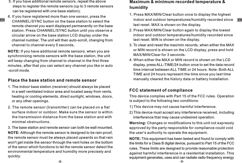 -8- -9-ENEN    station. Press CHANNEL/SYNC button until you observe a     circular arrow on the base station LCD display under the     channel number. The unit will then auto-scroll, changing from     channel to channel every 5 seconds.NOTE: If you have additional remote sensors, when you are synchronizing remote sensors with the base station, the unit will keep changing from channel to channel in the first three minutes, after that you can select any channel you like or auto-scroll mode.Place the base station and remote sensor1. The indoor base station (receiver) should always be placed     in a well ventilated indoor area and located away from vents,     heating or cooling elements, direct sunlight, windows, doors,     or any other openings.2. The remote sensor (transmitter) can be placed on a flat     surface indoor or outdoor. Make sure the sensor is within     the transmission distance from the base station and with     minimal obstructions.NOTE: Although the remote sensor is designed to be rain-proof, the remote sensor must be always placed upwards so that rain won&apos;t get inside the sensor through the vent holes on the bottom of the senor which functions to let the remote sensor detect the quickly.3. The base station and remote sensor can both be wall mounted.Maximum &amp; minimum recorded temperature &amp; humidity1. Press MAX/MIN/Clear button once to display the highest     indoor and outdoor temperatures/humidity recorded since     last reset. MAX is shown on the display.2. Press MAX/MIN/Clear button again to display the lowest     indoor and outdoor temperatures/humidity recorded since     last reset. MIN is shown on the display.3. To clear and reset the max/min records, when either the MAX     or MIN record is shown on the LCD display, press and hold     MAX/MIN/Clear for 3 seconds.4. When either the MAX or MIN record is shown on the LCD     display, press ALL-TIME/24 button once to set the data record     time interval between ALL TIME or 24 hours. Note: Both ALL     TIME and 24 hours represent the time since you last time     manually cleared the history data or battery installation.FCC statement of complianceThis device complies with Part 15 of the FCC rules. Operation is subject to the following two conditions:1) This device may not cause harmful interference.2) This device must accept any interference received, including     interference that may cause undesired operation.Warning: Changes or modifications to this unit not expressly approved by the party responsible for compliance could void the user&apos;s authority to operate the equipment.NOTE: This equipment has been tested and found to comply with the limits for a Class B digital device, pursuant to Part 15 of the FCC     CHANNEL/SYNC button on the base station to select the     remote channel you want displayed permanently on the base 5. If you have additional remote sensors, repeat the above     steps to register the remote sensors (up to 3 remote sensors     can be registered with one base station);6. If you have registered more than one sensor, press the environmental temperature and humidity more precisely and  rules. These limits are designed to provide reasonable protection against harmful interference in a residential installation. This equipment generates, uses and can radiate radio frequency energy 