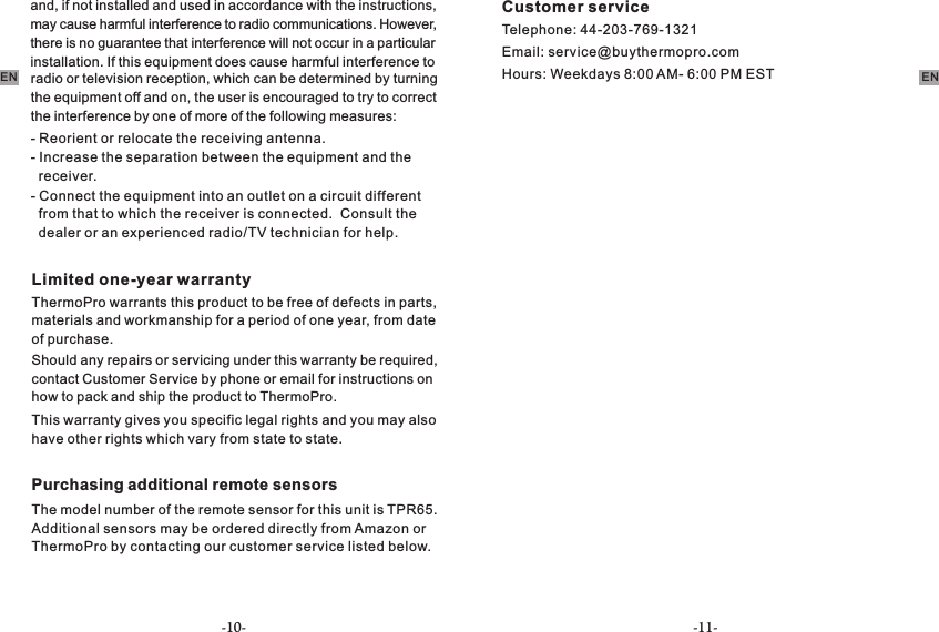 -10- -11-EN ENradio or television reception, which can be determined by turning the equipment off and on, the user is encouraged to try to correct the interference by one of more of the following measures:     - Reorient or relocate the receiving antenna.-   receiver.Increase the separation between the equipment and the -   from that to which the receiver is connected.  Consult the   dealer or an experienced radio/TV technician for help.Connect the equipment into an outlet on a circuit different Limited one-year warrantyThermoPro warrants this product to be free of defects in parts, materials and workmanship for a period of one year, from date of purchase.Should any repairs or servicing under this warranty be required, contact Customer Service by phone or email for instructions on how to pack and ship the product to ThermoPro.This warranty gives you specific legal rights and you may also have other rights which vary from state to state.Purchasing additional remote sensorsThe model number of the remote sensor for this unit is TPR65.Additional sensors may be ordered directly from Amazon or ThermoPro by contacting our customer service listed below. Customer serviceTelephone: 44-203-769-1321Email: service@buythermopro.comHours: Weekdays 8:00 AM- 6:00 PM ESTand, if not installed and used in accordance with the instructions, may cause harmful interference to radio communications. However, there is no guarantee that interference will not occur in a particular          installation. If this equipment does cause harmful interference to 