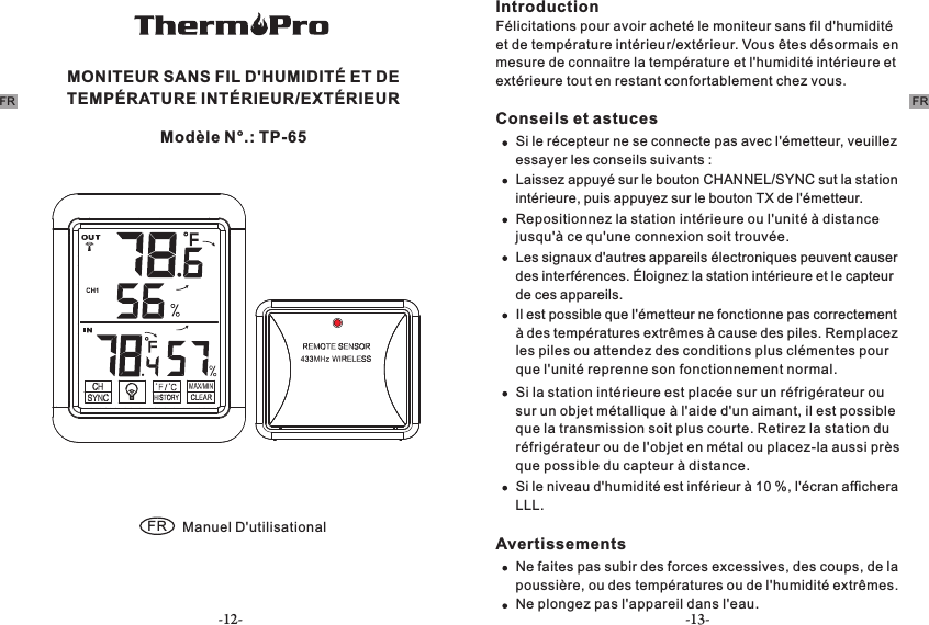 -12- -13-MONITEUR SANS FIL D&apos;HUMIDITÉ ET DE TEMPÉRATURE INTÉRIEUR/EXTÉRIEUR FR Manuel D&apos;utilisationalModèle N°.: TP-65FRIntroductionFélicitations pour avoir acheté le moniteur sans fil d&apos;humidité et de température intérieur/extérieur. Vous êtes désormais en mesure de connaitre la température et l&apos;humidité intérieure et extérieure tout en restant confortablement chez vous.Conseils et astucesSi le récepteur ne se connecte pas avec l&apos;émetteur, veuillez essayer les conseils suivants : Laissez appuyé sur le bouton CHANNEL/SYNC sut la station intérieure, puis appuyez sur le bouton TX de l&apos;émetteur.  Repositionnez la station intérieure ou l&apos;unité à distance jusqu&apos;à ce qu&apos;une connexion soit trouvée.Les signaux d&apos;autres appareils électroniques peuvent causer des interférences. Éloignez la station intérieure et le capteur de ces appareils.  Il est possible que l&apos;émetteur ne fonctionne pas correctement à des températures extrêmes à cause des piles. Remplacez les piles ou attendez des conditions plus clémentes pour que l&apos;unité reprenne son fonctionnement normal.Si la station intérieure est placée sur un réfrigérateur ou sur un objet métallique à l&apos;aide d&apos;un aimant, il est possible que la transmission soit plus courte. Retirez la station du réfrigérateur ou de l&apos;objet en métal ou placez-la aussi près que possible du capteur à distance.Si le niveau d&apos;humidité est inférieur à 10 %, l&apos;écran affichera LLL.AvertissementsNe faites pas subir des forces excessives, des coups, de la poussière, ou des températures ou de l&apos;humidité extrêmes.Ne plongez pas l&apos;appareil dans l&apos;eau.FR