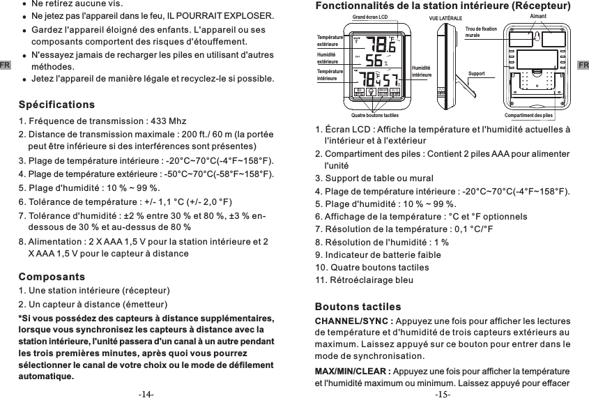 -14- -15-FR FRNe retirez aucune vis.Ne jetez pas l&apos;appareil dans le feu, IL POURRAIT EXPLOSER.Gardez l&apos;appareil éloigné des enfants. L&apos;appareil ou ses composants comportent des risques d&apos;étouffement.N&apos;essayez jamais de recharger les piles en utilisant d&apos;autres méthodes.Jetez l&apos;appareil de manière légale et recyclez-le si possible.Spécifications1. Fréquence de transmission : 433 Mhz 2. Distance de transmission maximale : 200 ft./ 60 m (la portée     peut être inférieure si des interférences sont présentes)3. Plage de température intérieure : -20°C~70°C(-4°F~158°F). 4. Plage de température extérieure : -50°C~70°C(-58°F~158°F).5. Plage d&apos;humidité : 10 % ~ 99 %.6. Tolérance de température : +/- 1,1 °C (+/- 2,0 °F)7. Tolérance d&apos;humidité : ±2 % entre 30 % et 80 %, ±3 % en-    dessous de 30 % et au-dessus de 80 %8. Alimentation : 2 X AAA 1,5 V pour la station intérieure et 2     X AAA 1,5 V pour le capteur à distanceComposants1. Une station intérieure (récepteur)2. Un capteur à distance (émetteur)*Si vous possédez des capteurs à distance supplémentaires, lorsque vous synchronisez les capteurs à distance avec la station intérieure, l&apos;unité passera d&apos;un canal à un autre pendant les trois premières minutes, après quoi vous pourrez sélectionner le canal de votre choix ou le mode de défilement automatique.     Fonctionnalités de la station intérieure (Récepteur) Grand écran   LCD VUE LATÉRALETempérature extérieureSupport  Humidité extérieureAimantTempérature intérieureTrou de fixation muraleHumidité intérieure Compartiment des pilesQuatre boutons tactiles1. Écran LCD : Affiche la température et l&apos;humidité actuelles à     l&apos;intérieur et à l&apos;extérieur 2. Compartiment des piles : Contient 2 piles AAA pour alimenter     l&apos;unité3. Support de table ou mural4. Plage de température intérieure : -20°C~70°C(-4°F~158°F). 5. Plage d&apos;humidité : 10 % ~ 99 %.6. Affichage de la température : °C et °F optionnels7. Résolution de la température : 0,1 °C/°F8. Résolution de l&apos;humidité : 1 %9. Indicateur de batterie faible 10. Quatre boutons tactiles11. Rétroéclairage bleuBoutons tactilesCHANNEL/SYNC : Appuyez une fois pour afficher les lectures de température et d&apos;humidité de trois capteurs extérieurs au maximum. Laissez appuyé sur ce bouton pour entrer dans le mode de synchronisation. MAX/MIN/CLEAR : Appuyez une fois pour afficher la température et l&apos;humidité maximum ou minimum. Laissez appuyé pour effacer 