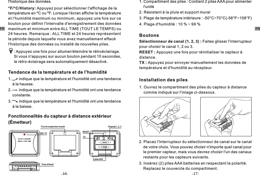 -16- -17-FRl&apos;historique des données.°F/°C/History: Appuyez pour sélectionner l&apos;affichage de la température en ºC ou ºF. Lorsque l&apos;écran affiche la température et l&apos;humidité maximum ou minimum, appuyez une fois sur ce bouton pour définir l&apos;intervalle d&apos;enregistrement des données maximum et minimum entre ALL TIME (TOUT LE TEMPS) ou 24 heures. Remarque : ALL TIME et 24 heures représentent la période depuis laquelle vous avez manuellement effacé l&apos;historique des données ou installé de nouvelles piles.  Tendance de la température et de l&apos;humidité 1.       indique que la température et l&apos;humidité ont une tendance     à la hausse. 2.       indique que la température et l&apos;humidité ont une tendance     constante. 3.       indique que la température et l&apos;humidité ont une tendance     à la baisse.: Appuyez une fois pour allumer/éteindre le rétroéclairage. Si vous n&apos;appuyez sur aucun bouton pendant 15 secondes, le rétro-éclairage sera automatiquement désactivé.Fonctionnalités du capteur à distance extérieur (Émetteur) DEL TXTrous d&apos;éventRESET Trou de suspension muraleTX2 piles AAAChannel 1, 2, 31. Compartiment des piles : Contient 2 piles AAA pour alimenter     l&apos;unité2. Résistant à la pluie et support mural 3. Plage de température intérieure : -50°C~70°C(-58°F~158°F)4. Plage d&apos;humidité : 10 % ~ 99 %BoutonsSélectionneur de canal (1, 2, 3) : Faites glisser l&apos;interrupteur pour choisir le canal 1, 2 ou 3.RESET : Appuyez une fois pour réinitialiser le capteur à distance. TX : Appuyez pour envoyer manuellement les données de température et d&apos;humidité au récepteur.Installation des piles 1. Ouvrez le compartiment des piles du capteur à distance     comme indiqué sur l&apos;image ci-dessous.2. Placez l&apos;interrupteur du sélectionneur de canal sur le canal     de votre choix. Vous pouvez choisir n&apos;importe quel canal pour     le premier capteur, mais vous devrez choisir l&apos;un des canaux     restants pour les capteurs suivants.  3. Insérez (2) piles AAA batteries en respectant la polarité.     Replacez le couvercle du compartiment.FR