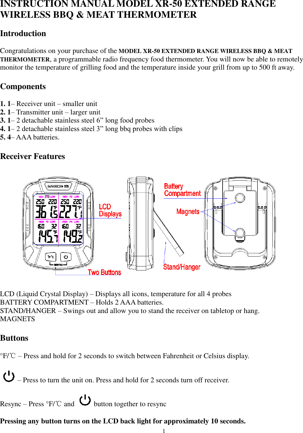  1 INSTRUCTION MANUAL MODEL XR-50 EXTENDED RANGE WIRELESS BBQ &amp; MEAT THERMOMETER  Introduction   Congratulations on your purchase of the MODEL XR-50 EXTENDED RANGE WIRELESS BBQ &amp; MEAT THERMOMETER, a programmable radio frequency food thermometer. You will now be able to remotely monitor the temperature of grilling food and the temperature inside your grill from up to 500 ft away.  Components   1. 1– Receiver unit – smaller unit 2. 1– Transmitter unit – larger unit 3. 1– 2 detachable stainless steel 6” long food probes  4. 1– 2 detachable stainless steel 3” long bbq probes with clips 5. 4– AAA batteries.  Receiver Features    LCD (Liquid Crystal Display) – Displays all icons, temperature for all 4 probes BATTERY COMPARTMENT – Holds 2 AAA batteries. STAND/HANGER – Swings out and allow you to stand the receiver on tabletop or hang.  MAGNETS   Buttons   °F/℃ – Press and hold for 2 seconds to switch between Fahrenheit or Celsius display.   – Press to turn the unit on. Press and hold for 2 seconds turn off receiver.   Resync – Press °F/℃ and   button together to resync  Pressing any button turns on the LCD back light for approximately 10 seconds. 