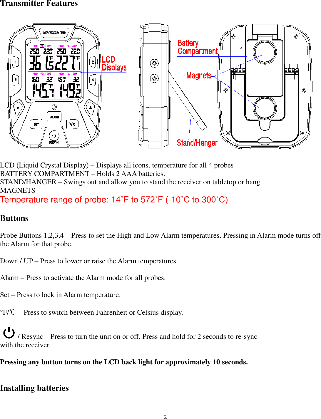  2   Transmitter Features      LCD (Liquid Crystal Display) – Displays all icons, temperature for all 4 probes BATTERY COMPARTMENT – Holds 2 AAA batteries. STAND/HANGER – Swings out and allow you to stand the receiver on tabletop or hang. MAGNETS  Temperature range of probe: 14˚F to 572˚F (-10˚C to 300˚C)  Buttons   Probe Buttons 1,2,3,4 – Press to set the High and Low Alarm temperatures. Pressing in Alarm mode turns off the Alarm for that probe.   Down / UP – Press to lower or raise the Alarm temperatures  Alarm – Press to activate the Alarm mode for all probes.  Set – Press to lock in Alarm temperature.  °F/℃ – Press to switch between Fahrenheit or Celsius display.   / Resync – Press to turn the unit on or off. Press and hold for 2 seconds to re-sync  with the receiver.   Pressing any button turns on the LCD back light for approximately 10 seconds.   Installing batteries   