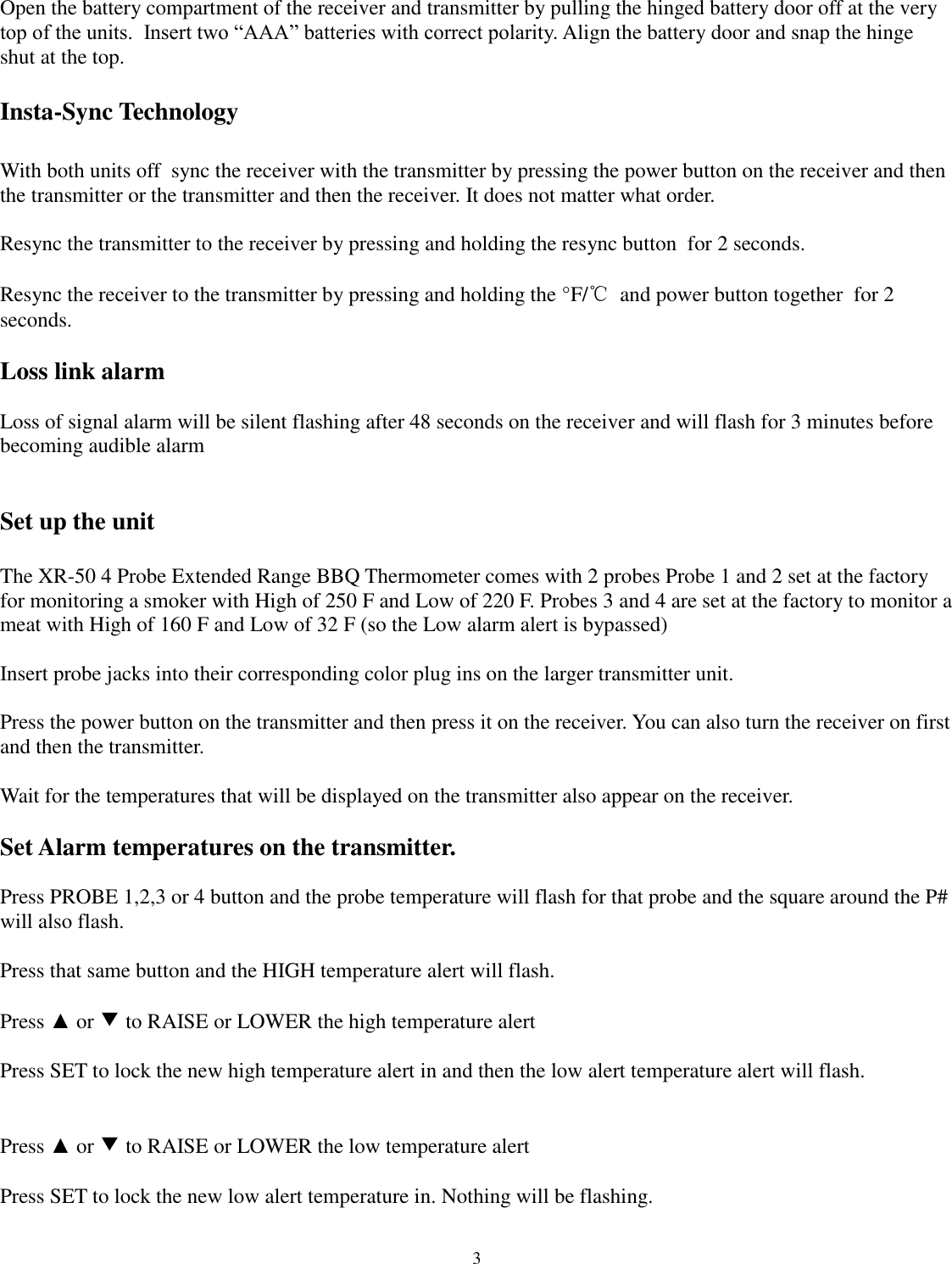  3 Open the battery compartment of the receiver and transmitter by pulling the hinged battery door off at the very top of the units.  Insert two “AAA” batteries with correct polarity. Align the battery door and snap the hinge shut at the top.  Insta-Sync Technology  With both units off  sync the receiver with the transmitter by pressing the power button on the receiver and then the transmitter or the transmitter and then the receiver. It does not matter what order.  Resync the transmitter to the receiver by pressing and holding the resync button  for 2 seconds.  Resync the receiver to the transmitter by pressing and holding the °F/℃  and power button together  for 2 seconds.  Loss link alarm  Loss of signal alarm will be silent flashing after 48 seconds on the receiver and will flash for 3 minutes before becoming audible alarm   Set up the unit   The XR-50 4 Probe Extended Range BBQ Thermometer comes with 2 probes Probe 1 and 2 set at the factory for monitoring a smoker with High of 250 F and Low of 220 F. Probes 3 and 4 are set at the factory to monitor a meat with High of 160 F and Low of 32 F (so the Low alarm alert is bypassed)  Insert probe jacks into their corresponding color plug ins on the larger transmitter unit.  Press the power button on the transmitter and then press it on the receiver. You can also turn the receiver on first and then the transmitter.   Wait for the temperatures that will be displayed on the transmitter also appear on the receiver.  Set Alarm temperatures on the transmitter.  Press PROBE 1,2,3 or 4 button and the probe temperature will flash for that probe and the square around the P# will also flash.  Press that same button and the HIGH temperature alert will flash.      Press ▲ or ▼ to RAISE or LOWER the high temperature alert  Press SET to lock the new high temperature alert in and then the low alert temperature alert will flash.   Press ▲ or ▼ to RAISE or LOWER the low temperature alert  Press SET to lock the new low alert temperature in. Nothing will be flashing.  