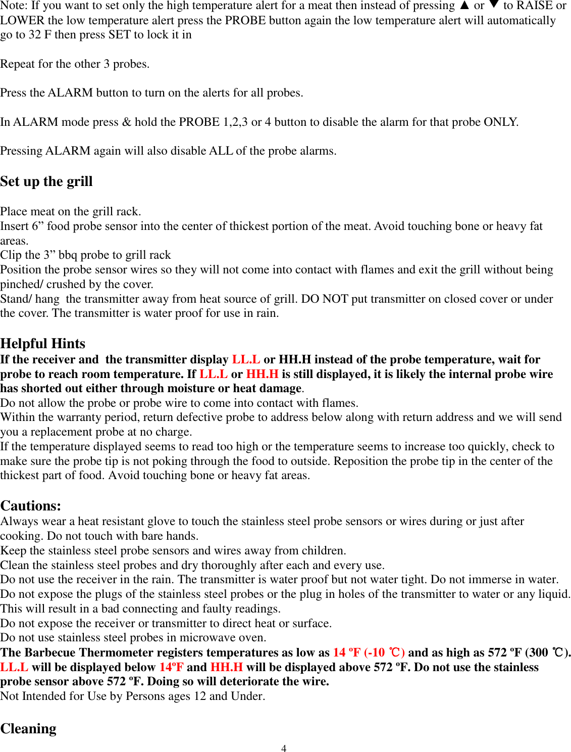  4 Note: If you want to set only the high temperature alert for a meat then instead of pressing ▲ or ▼ to RAISE or LOWER the low temperature alert press the PROBE button again the low temperature alert will automatically go to 32 F then press SET to lock it in  Repeat for the other 3 probes.  Press the ALARM button to turn on the alerts for all probes.  In ALARM mode press &amp; hold the PROBE 1,2,3 or 4 button to disable the alarm for that probe ONLY.  Pressing ALARM again will also disable ALL of the probe alarms.  Set up the grill  Place meat on the grill rack.  Insert 6” food probe sensor into the center of thickest portion of the meat. Avoid touching bone or heavy fat areas.  Clip the 3” bbq probe to grill rack   Position the probe sensor wires so they will not come into contact with flames and exit the grill without being pinched/ crushed by the cover. Stand/ hang  the transmitter away from heat source of grill. DO NOT put transmitter on closed cover or under the cover. The transmitter is water proof for use in rain.   Helpful Hints  If the receiver and  the transmitter display LL.L or HH.H instead of the probe temperature, wait for probe to reach room temperature. If LL.L or HH.H is still displayed, it is likely the internal probe wire has shorted out either through moisture or heat damage.  Do not allow the probe or probe wire to come into contact with flames.  Within the warranty period, return defective probe to address below along with return address and we will send you a replacement probe at no charge.  If the temperature displayed seems to read too high or the temperature seems to increase too quickly, check to make sure the probe tip is not poking through the food to outside. Reposition the probe tip in the center of the thickest part of food. Avoid touching bone or heavy fat areas.   Cautions:  Always wear a heat resistant glove to touch the stainless steel probe sensors or wires during or just after cooking. Do not touch with bare hands.  Keep the stainless steel probe sensors and wires away from children.  Clean the stainless steel probes and dry thoroughly after each and every use.  Do not use the receiver in the rain. The transmitter is water proof but not water tight. Do not immerse in water.  Do not expose the plugs of the stainless steel probes or the plug in holes of the transmitter to water or any liquid. This will result in a bad connecting and faulty readings.  Do not expose the receiver or transmitter to direct heat or surface.  Do not use stainless steel probes in microwave oven.  The Barbecue Thermometer registers temperatures as low as 14 ºF (-10 ℃) and as high as 572 ºF (300 ℃). LL.L will be displayed below 14ºF  and HH.H will be displayed above 572 ºF. Do not use the stainless probe sensor above 572 ºF. Doing so will deteriorate the wire.  Not Intended for Use by Persons ages 12 and Under.   Cleaning  