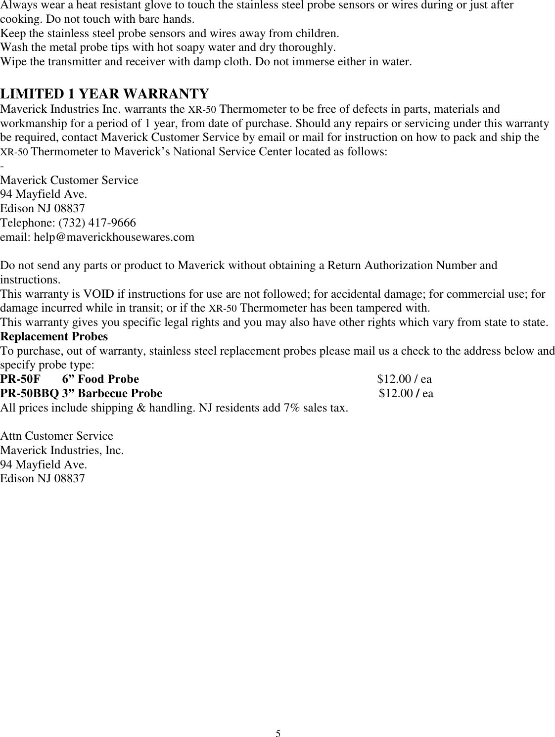  5 Always wear a heat resistant glove to touch the stainless steel probe sensors or wires during or just after cooking. Do not touch with bare hands.  Keep the stainless steel probe sensors and wires away from children.  Wash the metal probe tips with hot soapy water and dry thoroughly.  Wipe the transmitter and receiver with damp cloth. Do not immerse either in water.   LIMITED 1 YEAR WARRANTY  Maverick Industries Inc. warrants the XR-50 Thermometer to be free of defects in parts, materials and workmanship for a period of 1 year, from date of purchase. Should any repairs or servicing under this warranty be required, contact Maverick Customer Service by email or mail for instruction on how to pack and ship the XR-50 Thermometer to Maverick’s National Service Center located as follows:  - Maverick Customer Service  94 Mayfield Ave. Edison NJ 08837 Telephone: (732) 417-9666  email: help@maverickhousewares.com  Do not send any parts or product to Maverick without obtaining a Return Authorization Number and instructions.  This warranty is VOID if instructions for use are not followed; for accidental damage; for commercial use; for damage incurred while in transit; or if the XR-50 Thermometer has been tampered with.  This warranty gives you specific legal rights and you may also have other rights which vary from state to state.  Replacement Probes  To purchase, out of warranty, stainless steel replacement probes please mail us a check to the address below and specify probe type:  PR-50F       6” Food Probe                                                                             $12.00 / ea  PR-50BBQ 3” Barbecue Probe                                                                      $12.00 / ea  All prices include shipping &amp; handling. NJ residents add 7% sales tax.   Attn Customer Service  Maverick Industries, Inc.  94 Mayfield Ave.  Edison NJ 08837                  
