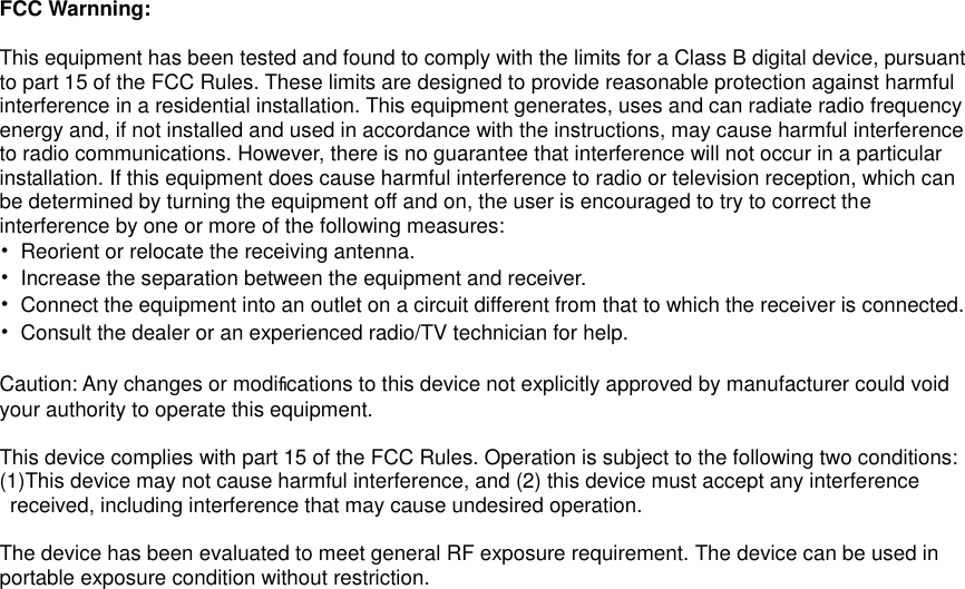  FCC Warnning:  This equipment has been tested and found to comply with the limits for a Class B digital device, pursuant   to part 15 of the FCC Rules. These limits are designed to provide reasonable protection against harmful   interference in a residential installation. This equipment generates, uses and can radiate radio frequency   energy and, if not installed and used in accordance with the instructions, may cause harmful interference   to radio communications. However, there is no guarantee that interference will not occur in a particular   installation. If this equipment does cause harmful interference to radio or television reception, which can   be determined by turning the equipment off and on, the user is encouraged to try to correct the   interference by one or more of the following measures: •  Reorient or relocate the receiving antenna. •  Increase the separation between the equipment and receiver. •  Connect the equipment into an outlet on a circuit different from that to which the receiver is connected. •  Consult the dealer or an experienced radio/TV technician for help.  Caution: Any changes or modiﬁcations to this device not explicitly approved by manufacturer could void   your authority to operate this equipment.  This device complies with part 15 of the FCC Rules. Operation is subject to the following two conditions: (1)This device may not cause harmful interference, and (2) this device must accept any interference   received, including interference that may cause undesired operation.  The device has been evaluated to meet general RF exposure requirement. The device can be used in portable exposure condition without restriction.  
