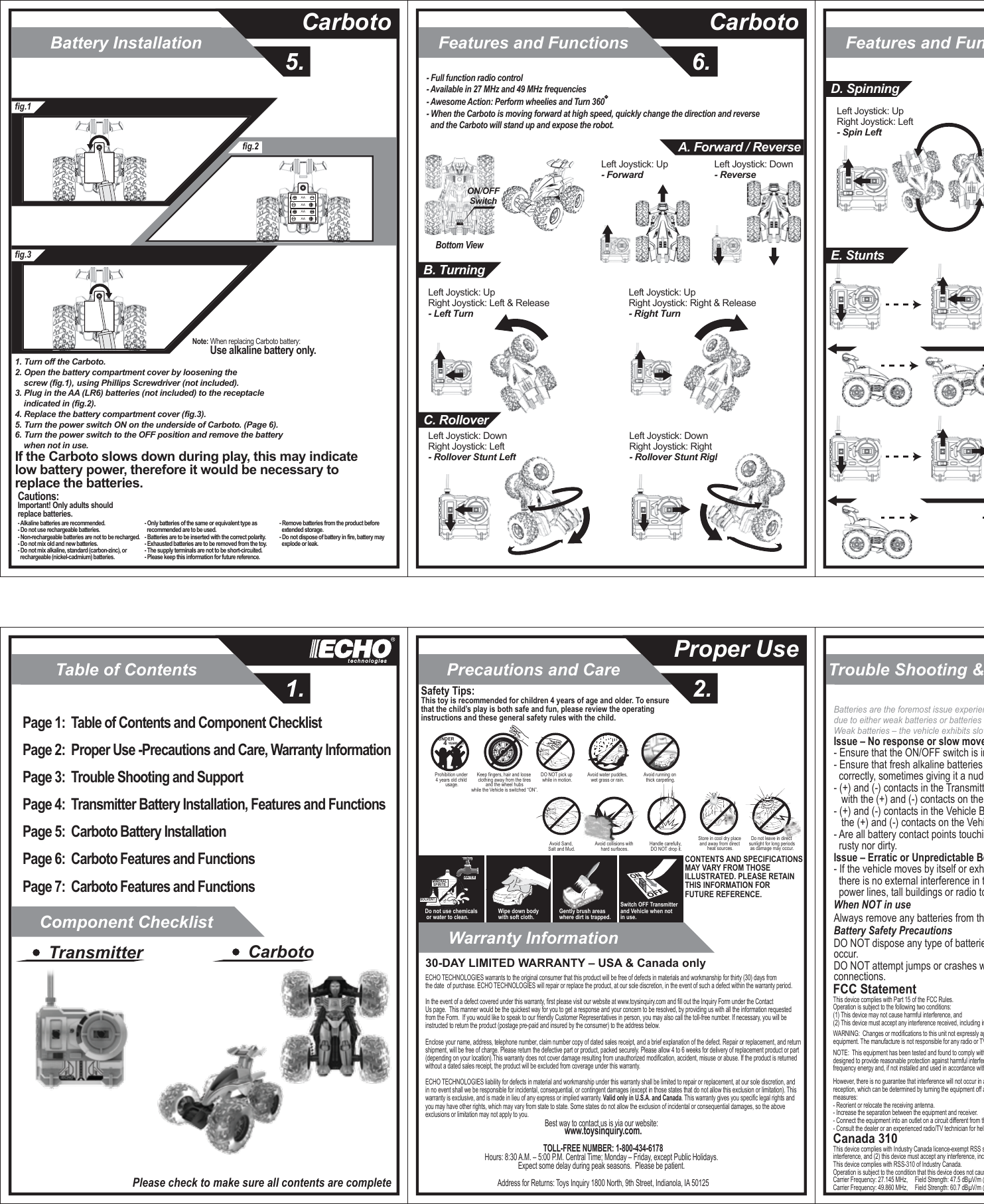 Table of Contents1.Component ChecklistWarranty InformationTrouble Shooting &amp; SupportPrecautions and Care2.Proper UseBattery Installation5.CarbotoFeatures and Functions6.CarbotoFeatures and FunctionsPage 1:  Table of Contents and Component ChecklistPage 2:  Proper Use -Precautions and Care, Warranty Information Page 3:  Trouble Shooting and SupportPage 4:  Transmitter Battery Installation, Features and FunctionsPage 5:  Carboto Battery InstallationPage 6:  Carboto Features and FunctionsPage 7:  Carboto Features and FunctionsTransmitter CarbotoPlease check to make sure all contents are completeSOLVENTWATERMINERALSPIRITSDo not use chemicals or water to clean.Gently brush areas where dirt is trapped.Wipe down body with soft cloth.Switch OFF Transmitter and Vehicle when not in use.Safety Tips:This toy is recommended for children 4 years of age and older. To ensure that the child’s play is both safe and fun, please review the operating instructions and these general safety rules with the child.CONTENTS AND SPECIFICATIONSMAY VARY FROM THOSE ILLUSTRATED. PLEASE RETAIN THIS INFORMATION FOR FUTURE REFERENCE.Avoid running on thick carpeting.Avoid water puddles,wet grass or rain.DO NOT pick up while in motion.Prohibition under 4 years old child usage.UNDER   4 YEARS OLDKeep fingers, hair and loose clothing away from the tires and the wheel hubs while the Vehicle is switched “ON”.Do not leave in direct sunlight for long periodsas damage may occur.Avoid Sand, Salt and Mud. Avoid collisions with hard surfaces.Store in cool dry place and away from direct heat sources.Handle carefully, DO NOT drop it.Best way to contact us is via our website:  www.toysinquiry.com.TOLL-FREE NUMBER: 1-800-434-6178Hours: 8:30 A.M. – 5:00 P.M. Central Time; Monday – Friday, except Public Holidays.  Expect some delay during peak seasons.  Please be patient.  Address for Returns: Toys Inquiry 1800 North, 9th Street, Indianola, IA 5012530-DAY LIMITED WARRANTY – USA &amp; Canada onlyECHO TECHNOLOGIES warrants to the original consumer that this product will be free of defects in materials and workmanship for thirty (30) days fromthe date  of purchase. ECHO TECHNOLOGIES will repair or replace the product, at our sole discretion, in the event of such a defect within the warranty period.In the event of a defect covered under this warranty, first please visit our website at www.toysinquiry.com and fill out the Inquiry Form under the Contact Us page.  This manner would be the quickest way for you to get a response and your concern to be resolved, by providing us with all the information requested from the Form.  If you would like to speak to our friendly Customer Representatives in person, you may also call the toll-free number. If necessary, you will be instructed to return the product (postage pre-paid and insured by the consumer) to the address below.Enclose your name, address, telephone number, claim number copy of dated sales receipt, and a brief explanation of the defect. Repair or replacement, and return shipment, will be free of charge. Please return the defective part or product, packed securely. Please allow 4 to 6 weeks for delivery of replacement product or part (depending on your location).This warranty does not cover damage resulting from unauthorized modification, accident, misuse or abuse. If the product is returned without a dated sales receipt, the product will be excluded from coverage under this warranty.ECHO TECHNOLOGIES liability for defects in material and workmanship under this warranty shall be limited to repair or replacement, at our sole discretion, andin no event shall we be responsible for incidental, consequential, or contingent damages (except in those states that do not allow this exclusion or limitation). Thiswarranty is exclusive, and is made in lieu of any express or implied warranty. Valid only in U.S.A. and Canada. This warranty gives you specific legal rights and you may have other rights, which may vary from state to state. Some states do not allow the exclusion of incidental or consequential damages, so the above exclusions or limitation may not apply to you.Issue – No response or slow movements- Ensure that the ON/OFF switch is in the “ON” position- Ensure that fresh alkaline batteries are in the transmitter and vehicle have been installed   correctly, sometimes giving it a nudge or reinserting the batteries may solve the issue.- (+) and (-) contacts in the Transmitter Battery Compartment MUS   with the (+) and (-) contacts on the - (+) and (-) contacts in the Vehicle Battery Compartment MUS   the (+) and (-) contacts on the Vehicle Battery Pack.- Are all battery contact points touching?  Please ensure that the contact points are neither   rusty nor dirty.Issue – Erratic or Unpredictable Behavior- If the vehicle moves by itself or exhibits reduced transmission range, please ensure that   there is no external interference in the area.   power lines, tall buildings or radio towers to reduce radio interference.When NOT in useAlways remove any batteries from theBattery Safety PrecautionsDO NOT dispose any type of batteries in fire, leakage, explosion and personal injury may occur.DO NOT attempt jumps or crashes with this vehicle as this may dislodge the battery connections.Batteries are the foremost issue experienced with radio controlled vehicles,  due to either weak batteries or batteries that have been installed incorrectly.Weak batteries – the vehicle exhibits slow response, slow speed or unpredictable behavior. FCC StatementThis device complies with Part 15 of the FCC Rules.   Operation is subject to the following two conditions:  (1) This device may not cause harmful interference, and (2) This device must accept any interference received, including interference that may cause undesired operation.               WARNING:  Changes or modifications to this unit not expressly approved by the party responsible for compliance could void the user’s authority to operate the equipment. The manufacture is not responsible for any radio or TV interference caused by unauthorized modifications to this equipment.              NOTE:  This equipment has been tested and found to comply with the limits for a Class B digital device, pursuant to Part 15 of the FCC Rules.  These limits are designed to provide reasonable protection against harmful interference in a residential installation.  This equipment generates, uses and can radiate radio frequency energy and, if not installed and used in accordance with the instructions, may cause harmful interference to radio communications.              However, there is no guarantee that interference will not occur in a particular installation.  If this equipment does cause harmful interference to radio or television reception, which can be determined by turning the equipment off and on, the user is encouraged to try to correct the interference by one or more of the following measures:- Reorient or relocate the receiving antenna.- Increase the separation between the equipment and receiver.- Connect the equipment into an outlet on a circuit different from that to which the receiver is connected.- Consult the dealer or an experienced radio/TV technician for help.               Canada 310This device complies with Industry Canada licence-exempt RSS standard(s). Operation is subject to the following two conditions: (1) this device may not cause interference, and (2) this device must accept any interference, including interference that may cause undesired operation of the device.This device complies with RSS-310 of Industry Canada.Operation is subject to the condition that this device does not cause harmful interference.Carrier Frequency: 27.145 MHz,     Field Strength: 47.5 dBµV/m @ 3mCarrier Frequency: 49.860 MHz,     Field Strength: 60.7 dBµV/m @ 3mfig.1fig.3fig.2AAAAAAAANote: When replacing Carboto battery:         Use alkaline battery only.Cautions:Important! Only adults should replace batteries.- Alkaline batteries are recommended.- Do not use rechargeable batteries.- Non-rechargeable batteries are not to be recharged.- Do not mix old and new batteries.- Do not mix alkaline, standard (carbon-zinc), or   rechargeable (nickel-cadmium) batteries.- Only batteries of the same or equivalent type as   recommended are to be used.- Batteries are to be inserted with the correct polarity.- Exhausted batteries are to be removed from the toy.- The supply terminals are not to be short-circuited.- Please keep this information for future reference.- Remove batteries from the product before   extended storage.- Do not dispose of battery in fire, battery may   explode or leak.1. Turn off the Carboto.2. Open the battery compartment cover by loosening the     screw (fig.1),     using Phillips Screwdriver (not included).3. Plug in the AA (LR6) batteries (not included) to the receptacle     indicated in (fig.2).4. Replace the battery compartment cover (fig.3).5. Turn the power switch ON on the underside of Carboto. (Page 6).6. Turn the power switch to the OFF position and remove the battery     when not in use. If the Carboto slows down during play, this may indicate  low battery power, therefore it would be necessary to  replace the batteries.- Full function radio control- Available in 27 MHz and 49 MHz frequencies- Awesome Action: Perform wheelies and Turn 360 - When the Carboto is moving forward at high speed, quickly change the direction and reverse   and the Carboto will stand up and expose the robot.Left Joystick: Up - ForwardLeft Joystick: Down - ReverseBottom ViewON/OFFSwitchA. Forward / ReverseLeft Joystick: Up Right Joystick: Left &amp; Release- Left TurnLeft Joystick: Up Right Joystick: Right &amp; Release- Right TurnB. TurningC. RolloverLeft Joystick: Down Right Joystick: Left- Rollover Stunt LeftLeft Joystick: Down Right Joystick: Right- Rollover Stunt RightLeft Joystick: Up Right Joystick: Left- Spin LeftD. SpinningE. Stunts