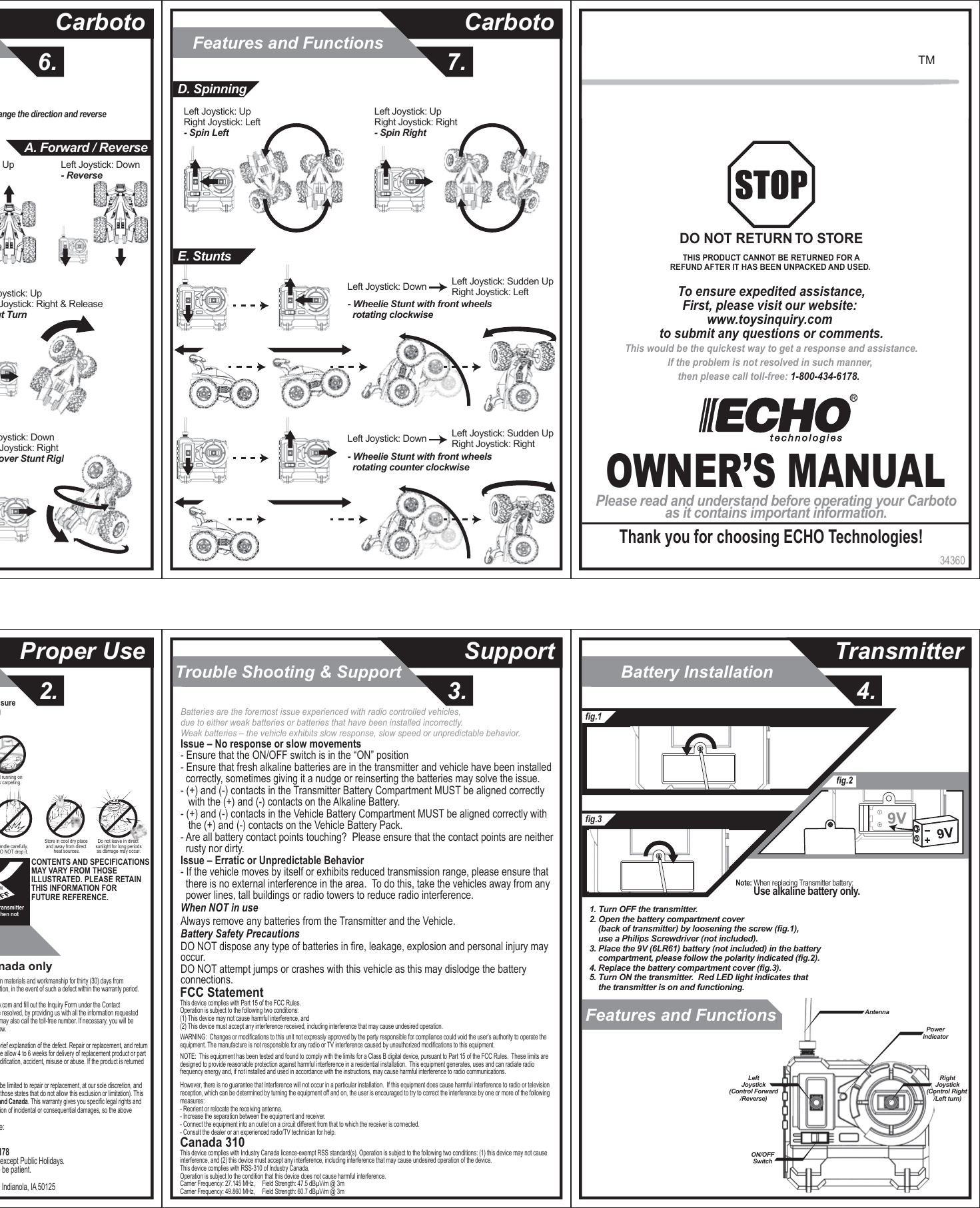 Trouble Shooting &amp; Support3.2.Proper Use Support6.CarbotoFeatures and Functions7.CarbotoBattery InstallationFeatures and Functions 4.Transmitter34360OWNER’S MANUALPlease read and understand before operating your Carbotoas it contains important information.Thank you for choosing ECHO Technologies!To ensure expedited assistance,First, please visit our website: www.toysinquiry.com to submit any questions or comments.This would be the quickest way to get a response and assistance.If the problem is not resolved in such manner, then please call toll-free: 1-800-434-6178.  DO NOT RETURN TO STORETHIS PRODUCT CANNOT BE RETURNED FOR AREFUND AFTER IT HAS BEEN UNPACKED AND USED. TMSwitch OFF Transmitter ehicle when not This toy is recommended for children 4 years of age and older. To ensure that the child’s play is both safe and fun, please review the operating instructions and these general safety rules with the child.CONTENTS AND SPECIFICATIONSMAY VARY FROM THOSE ILLUSTRATED. PLEASE RETAIN THIS INFORMATION FOR FUTURE REFERENCE.Avoid running on thick carpeting.Do not leave in direct sunlight for long periodsas damage may occur.Store in cool dry place and away from direct heat sources.Handle carefully, DO NOT drop it.Best way to contact us is via our website:  www.toysinquiry.com.TOLL-FREE NUMBER: 1-800-434-6178Hours: 8:30 A.M. – 5:00 P.M. Central Time; Monday – Friday, except Public Holidays.  Expect some delay during peak seasons.  Please be patient.  Address for Returns: Toys Inquiry 1800 North, 9th Street, Indianola, IA 5012530-DAY LIMITED WARRANTY – USA &amp; Canada onlyECHO TECHNOLOGIES warrants to the original consumer that this product will be free of defects in materials and workmanship for thirty (30) days fromthe date  of purchase. ECHO TECHNOLOGIES will repair or replace the product, at our sole discretion, in the event of such a defect within the warranty period.In the event of a defect covered under this warranty, first please visit our website at www.toysinquiry.com and fill out the Inquiry Form under the Contact Us page.  This manner would be the quickest way for you to get a response and your concern to be resolved, by providing us with all the information requested from the Form.  If you would like to speak to our friendly Customer Representatives in person, you may also call the toll-free number. If necessary, you will be instructed to return the product (postage pre-paid and insured by the consumer) to the address below.Enclose your name, address, telephone number, claim number copy of dated sales receipt, and a brief explanation of the defect. Repair or replacement, and return shipment, will be free of charge. Please return the defective part or product, packed securely. Please allow 4 to 6 weeks for delivery of replacement product or part (depending on your location).This warranty does not cover damage resulting from unauthorized modification, accident, misuse or abuse. If the product is returned without a dated sales receipt, the product will be excluded from coverage under this warranty.ECHO TECHNOLOGIES liability for defects in material and workmanship under this warranty shall be limited to repair or replacement, at our sole discretion, andin no event shall we be responsible for incidental, consequential, or contingent damages (except in those states that do not allow this exclusion or limitation). Thiswarranty is exclusive, and is made in lieu of any express or implied warranty. Valid only in U.S.A. and Canada. This warranty gives you specific legal rights and you may have other rights, which may vary from state to state. Some states do not allow the exclusion of incidental or consequential damages, so the above exclusions or limitation may not apply to you.Issue – No response or slow movements- Ensure that the ON/OFF switch is in the “ON” position- Ensure that fresh alkaline batteries are in the transmitter and vehicle have been installed   correctly, sometimes giving it a nudge or reinserting the batteries may solve the issue.- (+) and (-) contacts in the Transmitter Battery Compartment MUST be aligned correctly    with the (+) and (-) contacts on the Alkaline Battery.- (+) and (-) contacts in the Vehicle Battery Compartment MUST be aligned correctly with    the (+) and (-) contacts on the Vehicle Battery Pack.- Are all battery contact points touching?  Please ensure that the contact points are neither   rusty nor dirty.Issue – Erratic or Unpredictable Behavior- If the vehicle moves by itself or exhibits reduced transmission range, please ensure that   there is no external interference in the area.  To do this, take the vehicles away from any   power lines, tall buildings or radio towers to reduce radio interference.When NOT in useAlways remove any batteries from the Transmitter and the Vehicle.Battery Safety PrecautionsDO NOT dispose any type of batteries in fire, leakage, explosion and personal injury may occur.DO NOT attempt jumps or crashes with this vehicle as this may dislodge the battery connections.Batteries are the foremost issue experienced with radio controlled vehicles,  due to either weak batteries or batteries that have been installed incorrectly.Weak batteries – the vehicle exhibits slow response, slow speed or unpredictable behavior. FCC StatementThis device complies with Part 15 of the FCC Rules.   Operation is subject to the following two conditions:  (1) This device may not cause harmful interference, and (2) This device must accept any interference received, including interference that may cause undesired operation.               WARNING:  Changes or modifications to this unit not expressly approved by the party responsible for compliance could void the user’s authority to operate the equipment. The manufacture is not responsible for any radio or TV interference caused by unauthorized modifications to this equipment.              NOTE:  This equipment has been tested and found to comply with the limits for a Class B digital device, pursuant to Part 15 of the FCC Rules.  These limits are designed to provide reasonable protection against harmful interference in a residential installation.  This equipment generates, uses and can radiate radio frequency energy and, if not installed and used in accordance with the instructions, may cause harmful interference to radio communications.              However, there is no guarantee that interference will not occur in a particular installation.  If this equipment does cause harmful interference to radio or television reception, which can be determined by turning the equipment off and on, the user is encouraged to try to correct the interference by one or more of the following measures:- Reorient or relocate the receiving antenna.- Increase the separation between the equipment and receiver.- Connect the equipment into an outlet on a circuit different from that to which the receiver is connected.- Consult the dealer or an experienced radio/TV technician for help.               Canada 310This device complies with Industry Canada licence-exempt RSS standard(s). Operation is subject to the following two conditions: (1) this device may not cause interference, and (2) this device must accept any interference, including interference that may cause undesired operation of the device.This device complies with RSS-310 of Industry Canada.Operation is subject to the condition that this device does not cause harmful interference.Carrier Frequency: 27.145 MHz,     Field Strength: 47.5 dBµV/m @ 3mCarrier Frequency: 49.860 MHz,     Field Strength: 60.7 dBµV/m @ 3mfig.1fig.3fig.21. Turn OFF the transmitter.2. Open the battery compartment cover     (back of transmitter) by loosening the screw (fig.1),     use a Philips Screwdriver (not included).3. Place the 9V (6LR61) battery (not included) in the battery     compartment, please follow the polarity indicated (fig.2).4. Replace the battery compartment cover (fig.3).5. Turn ON the transmitter.  Red LED light indicates that     the transmitter is on and functioning.Note: When replacing Transmitter battery:         Use alkaline battery only.AntennaPowerindicatorON/OFFSwitchRightJoystick(Control Right /Left turn)LeftJoystick(Control Forward/Reverse)- When the Carboto is moving forward at high speed, quickly change the direction and reverse Left Joystick: Up  Left Joystick: Down - ReverseA. Forward / ReverseLeft Joystick: Up Right Joystick: Right &amp; Release- Right TurnLeft Joystick: Down Right Joystick: Right- Rollover Stunt RightLeft Joystick: Up Right Joystick: Left- Spin LeftLeft Joystick: Up Right Joystick: Right- Spin RightD. SpinningE. StuntsLeft Joystick: Down  Left Joystick: Sudden UpRight Joystick: Left- Wheelie Stunt with front wheels   rotating clockwiseLeft Joystick: Down  Left Joystick: Sudden UpRight Joystick: Right- Wheelie Stunt with front wheels   rotating counter clockwise
