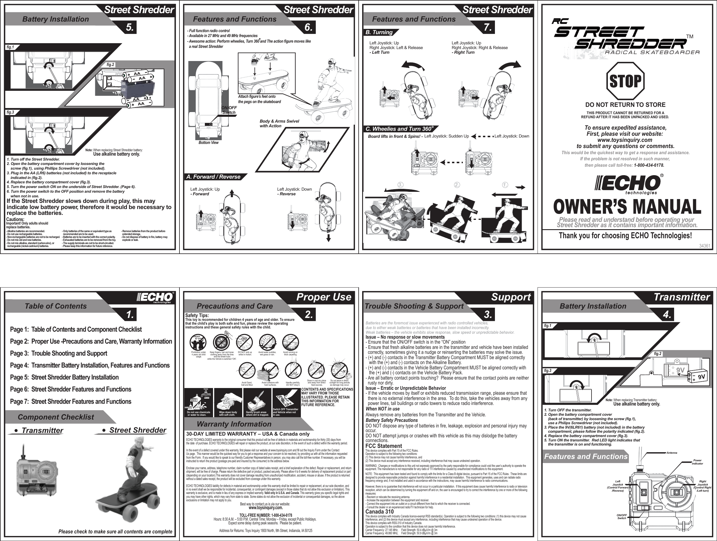 Table of Contents1.Component ChecklistWarranty InformationTrouble Shooting &amp; Support3.Precautions and Care2.Proper Use SupportBattery Installation5.Street ShredderFeatures and Functions6.Street ShredderFeatures and Functions7.Street ShredderBattery Installation4.TransmitterFeatures and Functions 34361OWNER’S MANUALPlease read and understand before operating your Street Shredder as it contains important information.Thank you for choosing ECHO Technologies!To ensure expedited assistance,First, please visit our website: www.toysinquiry.com to submit any questions or comments.This would be the quickest way to get a response and assistance.If the problem is not resolved in such manner, then please call toll-free: 1-800-434-6178.  DO NOT RETURN TO STORETHIS PRODUCT CANNOT BE RETURNED FOR AREFUND AFTER IT HAS BEEN UNPACKED AND USED. TMPage 1:  Table of Contents and Component ChecklistPage 2:  Proper Use -Precautions and Care, Warranty Information Page 3:  Trouble Shooting and SupportPage 4:  Transmitter Battery Installation, Features and FunctionsPage 5:  Street Shredder Battery InstallationPage 6:  Street Shredder Features and FunctionsPage 7:  Street Shredder Features and FunctionsTransmitter Street ShredderPlease check to make sure all contents are completeSOLVENTWATERMINERALSPIRITSDo not use chemicals or water to clean.Gently brush areas where dirt is trapped.Wipe down body with soft cloth.Switch OFF Transmitter and Vehicle when not in use.Safety Tips:This toy is recommended for children 4 years of age and older. To ensure that the child’s play is both safe and fun, please review the operating instructions and these general safety rules with the child.CONTENTS AND SPECIFICATIONSMAY VARY FROM THOSE ILLUSTRATED. PLEASE RETAIN THIS INFORMATION FOR FUTURE REFERENCE.Avoid running on thick carpeting.Avoid water puddles,wet grass or rain.DO NOT pick up while in motion.Prohibition under 4 years old child usage.UNDER   4 YEARS OLDKeep fingers, hair and loose clothing away from the tires and the wheel hubs while the Vehicle is switched “ON”.Do not leave in direct sunlight for long periodsas damage may occur.Avoid Sand, Salt and Mud. Avoid collisions with hard surfaces.Store in cool dry place and away from direct heat sources.Handle carefully, DO NOT drop it.30-DAY LIMITED WARRANTY – USA &amp; Canada onlyECHO TECHNOLOGIES warrants to the original consumer that this product will be free of defects in materials and workmanship for thirty (30) days fromthe date  of purchase. ECHO TECHNOLOGIES will repair or replace the product, at our sole discretion, in the event of such a defect within the warranty period.In the event of a defect covered under this warranty, first please visit our website at www.toysinquiry.com and fill out the Inquiry Form under the Contact Us page.  This manner would be the quickest way for you to get a response and your concern to be resolved, by providing us with all the information requested from the Form.  If you would like to speak to our friendly Customer Representatives in person, you may also call the toll-free number. If necessary, you will be instructed to return the product (postage pre-paid and insured by the consumer) to the address below.Enclose your name, address, telephone number, claim number copy of dated sales receipt, and a brief explanation of the defect. Repair or replacement, and return shipment, will be free of charge. Please return the defective part or product, packed securely. Please allow 4 to 6 weeks for delivery of replacement product or part (depending on your location).This warranty does not cover damage resulting from unauthorized modification, accident, misuse or abuse. If the product is returned without a dated sales receipt, the product will be excluded from coverage under this warranty.ECHO TECHNOLOGIES liability for defects in material and workmanship under this warranty shall be limited to repair or replacement, at our sole discretion, andin no event shall we be responsible for incidental, consequential, or contingent damages (except in those states that do not allow this exclusion or limitation). Thiswarranty is exclusive, and is made in lieu of any express or implied warranty. Valid only in U.S.A. and Canada. This warranty gives you specific legal rights and you may have other rights, which may vary from state to state. Some states do not allow the exclusion of incidental or consequential damages, so the above exclusions or limitation may not apply to you.Best way to contact us is via our website:  www.toysinquiry.com.TOLL-FREE NUMBER: 1-800-434-6178Hours: 8:30 A.M. – 5:00 P.M. Central Time; Monday – Friday, except Public Holidays.  Expect some delay during peak seasons.  Please be patient.  Address for Returns: Toys Inquiry 1800 North, 9th Street, Indianola, IA 50125fig.1fig.3fig.2AntennaPowerindicatorON/OFFSwitchRightJoystick(Control Right /Left turn)LeftJoystick(Control Forward/Reverse)1. Turn OFF the transmitter.2. Open the battery compartment cover     (back of transmitter) by loosening the screw (fig.1),     use a Philips Screwdriver (not included).3. Place the 9V(6LR61) battery (not included) in the battery     compartment, please follow the polarity indicated (fig.2).4. Replace the battery compartment cover (fig.3).5. Turn ON the transmitter.  Red LED light indicates that     the transmitter is on and functioning.Note: When replacing Transmitter battery:         Use alkaline battery only.9Vfig.1fig.3fig.2Note: When replacing Street Shredder battery:         Use alkaline battery only.1. Turn off the Street Shredder.2. Open the battery compartment cover by loosening the     screw (fig.1),     using Phillips Screwdriver (not included).3. Plug in the AA (LR6) batteries (not included) to the receptacle     indicated in (fig.2).4. Replace the battery compartment cover (fig.3).5. Turn the power switch ON on the underside of Street Shredder. (Page 6).6. Turn the power switch to the OFF position and remove the battery     when not in use. If the Street Shredder slows down during play, this may  indicate low battery power, therefore it would be necessary to  replace the batteries.Cautions:Important! Only adults should replace batteries.- Alkaline batteries are recommended.- Do not use rechargeable batteries.- Non-rechargeable batteries are not to be recharged.- Do not mix old and new batteries.- Do not mix alkaline, standard (carbon-zinc), or   rechargeable (nickel-cadmium) batteries.- Only batteries of the same or equivalent type as   recommended are to be used.- Batteries are to be inserted with the correct polarity.- Exhausted batteries are to be removed from the toy.- The supply terminals are not to be short-circuited.- Please keep this information for future reference.- Remove batteries from the product before   extended storage.- Do not dispose of battery in fire, battery may   explode or leak.Bottom ViewON/OFFSwitch- Full function radio control - Available in 27 MHz and 49 MHz frequencies- Awesome action: Perform wheelies, Turn 360 and The action figure moves like   a real Street Shredder Attach figure’s feet onto the pegs on the skateboardLeft Joystick: Up - ForwardLeft Joystick: Down - ReverseA. Forward / ReverseLeft Joystick: Up Right Joystick: Left &amp; Release- Left TurnLeft Joystick: Up Right Joystick: Right &amp; Release- Right TurnB. TurningLeft Joystick: DownLeft Joystick: Sudden UpBoard lifts in front &amp; Spins! -Body &amp; Arms Swivelwith Action C. Wheelies and Turn 3601.2.3.AAAAAAAAIssue – No response or slow movements- Ensure that the ON/OFF switch is in the “ON” position- Ensure that fresh alkaline batteries are in the transmitter and vehicle have been installed   correctly, sometimes giving it a nudge or reinserting the batteries may solve the issue.- (+) and (-) contacts in the Transmitter Battery Compartment MUST be aligned correctly    with the (+) and (-) contacts on the Alkaline Battery.- (+) and (-) contacts in the Vehicle Battery Compartment MUST be aligned correctly with    the (+) and (-) contacts on the Vehicle Battery Pack.- Are all battery contact points touching?  Please ensure that the contact points are neither   rusty nor dirty.Issue – Erratic or Unpredictable Behavior- If the vehicle moves by itself or exhibits reduced transmission range, please ensure that   there is no external interference in the area.  To do this, take the vehicles away from any   power lines, tall buildings or radio towers to reduce radio interference.When NOT in useAlways remove any batteries from the Transmitter and the Vehicle.Battery Safety PrecautionsDO NOT dispose any type of batteries in fire, leakage, explosion and personal injury may occur.DO NOT attempt jumps or crashes with this vehicle as this may dislodge the battery connections.Batteries are the foremost issue experienced with radio controlled vehicles,  due to either weak batteries or batteries that have been installed incorrectly.Weak batteries – the vehicle exhibits slow response, slow speed or unpredictable behavior. FCC StatementThis device complies with Part 15 of the FCC Rules.   Operation is subject to the following two conditions:  (1) This device may not cause harmful interference, and (2) This device must accept any interference received, including interference that may cause undesired operation.               WARNING:  Changes or modifications to this unit not expressly approved by the party responsible for compliance could void the user’s authority to operate the equipment. The manufacture is not responsible for any radio or TV interference caused by unauthorized modifications to this equipment.              NOTE:  This equipment has been tested and found to comply with the limits for a Class B digital device, pursuant to Part 15 of the FCC Rules.  These limits are designed to provide reasonable protection against harmful interference in a residential installation.  This equipment generates, uses and can radiate radio frequency energy and, if not installed and used in accordance with the instructions, may cause harmful interference to radio communications.              However, there is no guarantee that interference will not occur in a particular installation.  If this equipment does cause harmful interference to radio or television reception, which can be determined by turning the equipment off and on, the user is encouraged to try to correct the interference by one or more of the following measures:- Reorient or relocate the receiving antenna.- Increase the separation between the equipment and receiver.- Connect the equipment into an outlet on a circuit different from that to which the receiver is connected.- Consult the dealer or an experienced radio/TV technician for help.               Canada 310This device complies with Industry Canada licence-exempt RSS standard(s). Operation is subject to the following two conditions: (1) this device may not cause interference, and (2) this device must accept any interference, including interference that may cause undesired operation of the device.This device complies with RSS-310 of Industry Canada.Operation is subject to the condition that this device does not cause harmful interference.Carrier Frequency: 27.145 MHz,     Field Strength: 50.4 dBµV/m @ 3mCarrier Frequency: 49.860 MHz,     Field Strength: 50.9 dBµV/m @ 3m