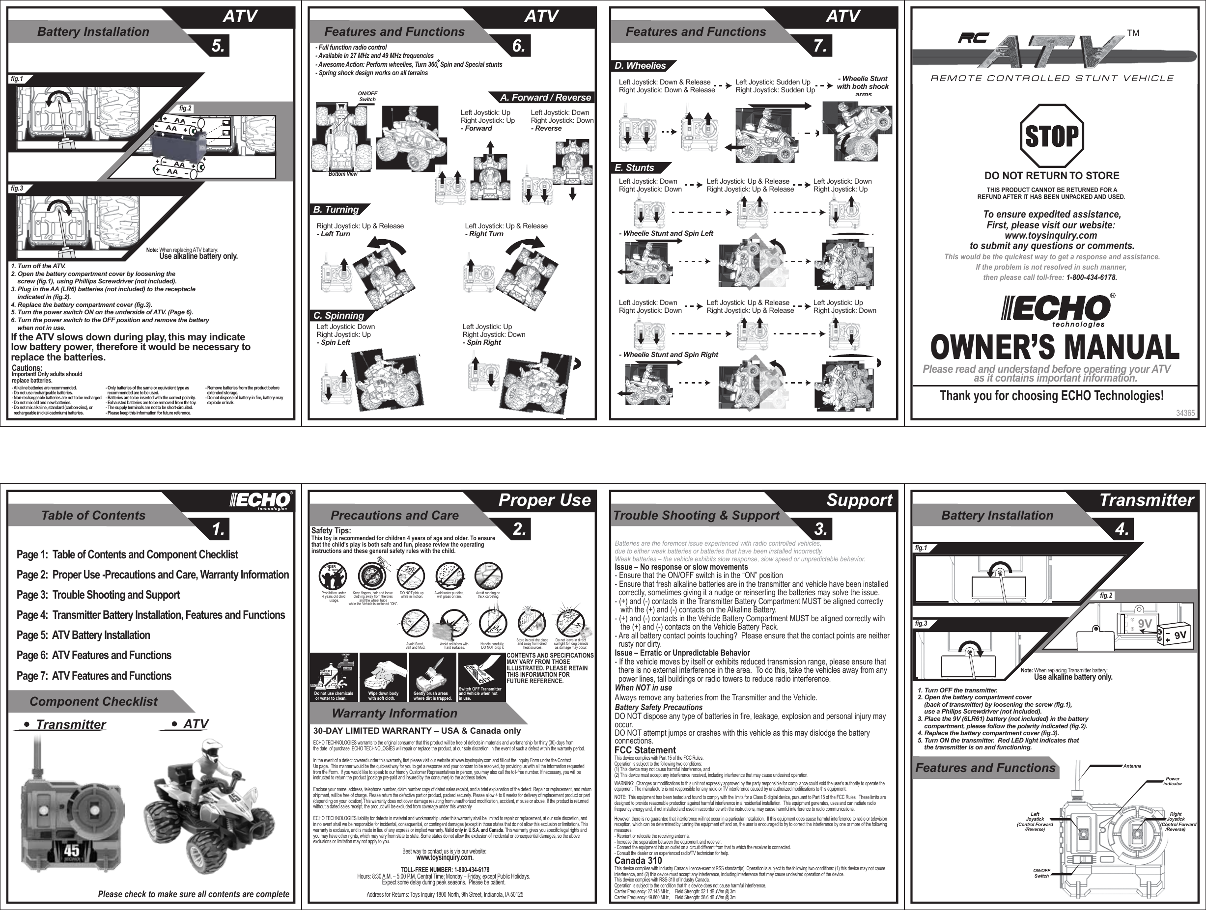 Table of Contents1.Component ChecklistWarranty InformationTrouble Shooting &amp; Support3.Precautions and Care2.Proper Use SupportBattery Installation5.ATVFeatures and Functions6.ATVFeatures and Functions7.ATVBattery Installation4.TransmitterFeatures and Functions34365OWNER’S MANUALPlease read and understand before operating your ATVas it contains important information.Thank you for choosing ECHO Technologies!To ensure expedited assistance,First, please visit our website: www.toysinquiry.com to submit any questions or comments.This would be the quickest way to get a response and assistance.If the problem is not resolved in such manner, then please call toll-free: 1-800-434-6178.  DO NOT RETURN TO STORETHIS PRODUCT CANNOT BE RETURNED FOR AREFUND AFTER IT HAS BEEN UNPACKED AND USED. TMPage 1:  Table of Contents and Component ChecklistPage 2:  Proper Use -Precautions and Care, Warranty Information Page 3:  Trouble Shooting and SupportPage 4:  Transmitter Battery Installation, Features and FunctionsPage 5:  ATV Battery InstallationPage 6:  ATV Features and FunctionsPage 7:  ATV Features and FunctionsTransmitter ATVPlease check to make sure all contents are completeSOLVENTWATERMINERALSPIRITSDo not use chemicals or water to clean.Gently brush areas where dirt is trapped.Wipe down body with soft cloth.Switch OFF Transmitter and Vehicle when not in use.Safety Tips:This toy is recommended for children 4 years of age and older. To ensure that the child’s play is both safe and fun, please review the operating instructions and these general safety rules with the child.CONTENTS AND SPECIFICATIONSMAY VARY FROM THOSE ILLUSTRATED. PLEASE RETAIN THIS INFORMATION FOR FUTURE REFERENCE.Avoid running on thick carpeting.Avoid water puddles,wet grass or rain.DO NOT pick up while in motion.Prohibition under 4 years old child usage.UNDER   4 YEARS OLDKeep fingers, hair and loose clothing away from the tires and the wheel hubs while the Vehicle is switched “ON”.Do not leave in direct sunlight for long periodsas damage may occur.Avoid Sand, Salt and Mud. Avoid collisions with hard surfaces.Store in cool dry place and away from direct heat sources.Handle carefully, DO NOT drop it.Best way to contact us is via our website: www.toysinquiry.com.TOLL-FREE NUMBER: 1-800-434-6178Hours: 8:30 A.M. – 5:00 P.M. Central Time; Monday – Friday, except Public Holidays.  Expect some delay during peak seasons.  Please be patient.  Address for Returns: Toys Inquiry 1800 North, 9th Street, Indianola, IA 5012530-DAY LIMITED WARRANTY – USA &amp; Canada onlyECHO TECHNOLOGIES warrants to the original consumer that this product will be free of defects in materials and workmanship for thirty (30) days fromthe date  of purchase. ECHO TECHNOLOGIES will repair or replace the product, at our sole discretion, in the event of such a defect within the warranty period.In the event of a defect covered under this warranty, first please visit our website at www.toysinquiry.com and fill out the Inquiry Form under the Contact Us page.  This manner would be the quickest way for you to get a response and your concern to be resolved, by providing us with all the information requested from the Form.  If you would like to speak to our friendly Customer Representatives in person, you may also call the toll-free number. If necessary, you will be instructed to return the product (postage pre-paid and insured by the consumer) to the address below.Enclose your name, address, telephone number, claim number copy of dated sales receipt, and a brief explanation of the defect. Repair or replacement, and return shipment, will be free of charge. Please return the defective part or product, packed securely. Please allow 4 to 6 weeks for delivery of replacement product or part (depending on your location).This warranty does not cover damage resulting from unauthorized modification, accident, misuse or abuse. If the product is returned without a dated sales receipt, the product will be excluded from coverage under this warranty.ECHO TECHNOLOGIES liability for defects in material and workmanship under this warranty shall be limited to repair or replacement, at our sole discretion, andin no event shall we be responsible for incidental, consequential, or contingent damages (except in those states that do not allow this exclusion or limitation). Thiswarranty is exclusive, and is made in lieu of any express or implied warranty. Valid only in U.S.A. and Canada. This warranty gives you specific legal rights and you may have other rights, which may vary from state to state. Some states do not allow the exclusion of incidental or consequential damages, so the above exclusions or limitation may not apply to you.fig.1fig.3fig.2AntennaPowerindicatorON/OFFSwitchRightJoystick(Control Forward /Reverse)LeftJoystick(Control Forward/Reverse)1. Turn OFF the transmitter.2. Open the battery compartment cover     (back of transmitter) by loosening the screw (fig.1),     use a Philips Screwdriver (not included).3. Place the 9V (6LR61) battery (not included) in the battery     compartment, please follow the polarity indicated (fig.2).4. Replace the battery compartment cover (fig.3).5. Turn ON the transmitter.  Red LED light indicates that     the transmitter is on and functioning.Note: When replacing Transmitter battery:         Use alkaline battery only.9VNote: When replacing ATV battery:         Use alkaline battery only.1. Turn off the ATV.2. Open the battery compartment cover by loosening the     screw (fig.1),     using Phillips Screwdriver (not included).3. Plug in the AA (LR6) batteries (not included) to the receptacle     indicated in (fig.2).4. Replace the battery compartment cover (fig.3).5. Turn the power switch ON on the underside of ATV. (Page 6).6. Turn the power switch to the OFF position and remove the battery     when not in use. If the ATV slows down during play, this may indicate  low battery power, therefore it would be necessary to  replace the batteries.Cautions:Important! Only adults should replace batteries.- Alkaline batteries are recommended.- Do not use rechargeable batteries.- Non-rechargeable batteries are not to be recharged.- Do not mix old and new batteries.- Do not mix alkaline, standard (carbon-zinc), or   rechargeable (nickel-cadmium) batteries.- Only batteries of the same or equivalent type as   recommended are to be used.- Batteries are to be inserted with the correct polarity.- Exhausted batteries are to be removed from the toy.- The supply terminals are not to be short-circuited.- Please keep this information for future reference.- Remove batteries from the product before   extended storage.- Do not dispose of battery in fire, battery may   explode or leak.fig.1fig.3fig.2AAAAAAAALeft Joystick: UpRight Joystick: Up - ForwardLeft Joystick: DownRight Joystick: Down - ReverseBottom ViewON/OFFSwitch A. Forward / Reverse- Full function radio control- Available in 27 MHz and 49 MHz frequencies- Awesome Action: Perform wheelies, Turn 360, Spin and Special stunts - Spring shock design works on all terrainsRight Joystick: Up &amp; Release - Left TurnLeft Joystick: Up &amp; Release - Right TurnB. TurningC. SpinningLeft Joystick: Down Right Joystick: Up- Spin LeftLeft Joystick: UpRight Joystick: Down- Spin RightLeft Joystick: Down &amp; Release Right Joystick: Down &amp; ReleaseLeft Joystick: Sudden UpRight Joystick: Sudden Up- Wheelie Stunt with both shock armsD. WheeliesE. Stunts- Wheelie Stunt and Spin Left- Wheelie Stunt and Spin RightLeft Joystick: Down Right Joystick: Down Left Joystick: Up &amp; ReleaseRight Joystick: Up &amp; ReleaseLeft Joystick: DownRight Joystick: UpLeft Joystick: Down Right Joystick: Down Left Joystick: Up &amp; ReleaseRight Joystick: Up &amp; ReleaseLeft Joystick: Up Right Joystick: DownIssue – No response or slow movements- Ensure that the ON/OFF switch is in the “ON” position- Ensure that fresh alkaline batteries are in the transmitter and vehicle have been installed   correctly, sometimes giving it a nudge or reinserting the batteries may solve the issue.- (+) and (-) contacts in the Transmitter Battery Compartment MUST be aligned correctly    with the (+) and (-) contacts on the Alkaline Battery.- (+) and (-) contacts in the Vehicle Battery Compartment MUST be aligned correctly with    the (+) and (-) contacts on the Vehicle Battery Pack.- Are all battery contact points touching?  Please ensure that the contact points are neither   rusty nor dirty.Issue – Erratic or Unpredictable Behavior- If the vehicle moves by itself or exhibits reduced transmission range, please ensure that   there is no external interference in the area.  To do this, take the vehicles away from any   power lines, tall buildings or radio towers to reduce radio interference.When NOT in useAlways remove any batteries from the Transmitter and the Vehicle.Battery Safety PrecautionsDO NOT dispose any type of batteries in fire, leakage, explosion and personal injury may occur.DO NOT attempt jumps or crashes with this vehicle as this may dislodge the battery connections.Batteries are the foremost issue experienced with radio controlled vehicles,  due to either weak batteries or batteries that have been installed incorrectly.Weak batteries – the vehicle exhibits slow response, slow speed or unpredictable behavior. FCC StatementThis device complies with Part 15 of the FCC Rules.   Operation is subject to the following two conditions:  (1) This device may not cause harmful interference, and (2) This device must accept any interference received, including interference that may cause undesired operation.               WARNING:  Changes or modifications to this unit not expressly approved by the party responsible for compliance could void the user’s authority to operate the equipment. The manufacture is not responsible for any radio or TV interference caused by unauthorized modifications to this equipment.              NOTE:  This equipment has been tested and found to comply with the limits for a Class B digital device, pursuant to Part 15 of the FCC Rules.  These limits are designed to provide reasonable protection against harmful interference in a residential installation.  This equipment generates, uses and can radiate radio frequency energy and, if not installed and used in accordance with the instructions, may cause harmful interference to radio communications.              However, there is no guarantee that interference will not occur in a particular installation.  If this equipment does cause harmful interference to radio or television reception, which can be determined by turning the equipment off and on, the user is encouraged to try to correct the interference by one or more of the following measures:- Reorient or relocate the receiving antenna.- Increase the separation between the equipment and receiver.- Connect the equipment into an outlet on a circuit different from that to which the receiver is connected.- Consult the dealer or an experienced radio/TV technician for help.               Canada 310This device complies with Industry Canada licence-exempt RSS standard(s). Operation is subject to the following two conditions: (1) this device may not cause interference, and (2) this device must accept any interference, including interference that may cause undesired operation of the device.This device complies with RSS-310 of Industry Canada.Operation is subject to the condition that this device does not cause harmful interference.Carrier Frequency: 27.145 MHz,     Field Strength: 52.1 dBµV/m @ 3mCarrier Frequency: 49.860 MHz,     Field Strength: 58.6 dBµV/m @ 3m