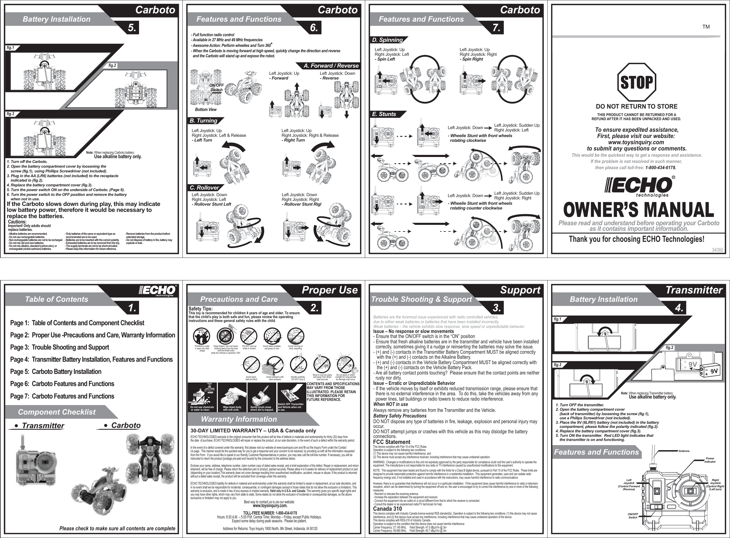 Table of Contents1.Component ChecklistWarranty InformationTrouble Shooting &amp; Support3.Precautions and Care2.Proper Use SupportBattery Installation5.CarbotoFeatures and Functions6.CarbotoFeatures and Functions7.CarbotoBattery InstallationFeatures and Functions 4.Transmitter34360OWNER’S MANUALPlease read and understand before operating your Carbotoas it contains important information.Thank you for choosing ECHO Technologies!To ensure expedited assistance,First, please visit our website: www.toysinquiry.com to submit any questions or comments.This would be the quickest way to get a response and assistance.If the problem is not resolved in such manner, then please call toll-free: 1-800-434-6178.  DO NOT RETURN TO STORETHIS PRODUCT CANNOT BE RETURNED FOR AREFUND AFTER IT HAS BEEN UNPACKED AND USED. TMPage 1:  Table of Contents and Component ChecklistPage 2:  Proper Use -Precautions and Care, Warranty Information Page 3:  Trouble Shooting and SupportPage 4:  Transmitter Battery Installation, Features and FunctionsPage 5:  Carboto Battery InstallationPage 6:  Carboto Features and FunctionsPage 7:  Carboto Features and FunctionsTransmitter CarbotoPlease check to make sure all contents are completeSOLVENTWATERMINERALSPIRITSDo not use chemicals or water to clean.Gently brush areas where dirt is trapped.Wipe down body with soft cloth.Switch OFF Transmitter and Vehicle when not in use.Safety Tips:This toy is recommended for children 4 years of age and older. To ensure that the child’s play is both safe and fun, please review the operating instructions and these general safety rules with the child.CONTENTS AND SPECIFICATIONSMAY VARY FROM THOSE ILLUSTRATED. PLEASE RETAIN THIS INFORMATION FOR FUTURE REFERENCE.Avoid running on thick carpeting.Avoid water puddles,wet grass or rain.DO NOT pick up while in motion.Prohibition under 4 years old child usage.UNDER   4 YEARS OLDKeep fingers, hair and loose clothing away from the tires and the wheel hubs while the Vehicle is switched “ON”.Do not leave in direct sunlight for long periodsas damage may occur.Avoid Sand, Salt and Mud. Avoid collisions with hard surfaces.Store in cool dry place and away from direct heat sources.Handle carefully, DO NOT drop it.Best way to contact us is via our website:  www.toysinquiry.com.TOLL-FREE NUMBER: 1-800-434-6178Hours: 8:30 A.M. – 5:00 P.M. Central Time; Monday – Friday, except Public Holidays.  Expect some delay during peak seasons.  Please be patient.  Address for Returns: Toys Inquiry 1800 North, 9th Street, Indianola, IA 5012530-DAY LIMITED WARRANTY – USA &amp; Canada onlyECHO TECHNOLOGIES warrants to the original consumer that this product will be free of defects in materials and workmanship for thirty (30) days fromthe date  of purchase. ECHO TECHNOLOGIES will repair or replace the product, at our sole discretion, in the event of such a defect within the warranty period.In the event of a defect covered under this warranty, first please visit our website at www.toysinquiry.com and fill out the Inquiry Form under the Contact Us page.  This manner would be the quickest way for you to get a response and your concern to be resolved, by providing us with all the information requested from the Form.  If you would like to speak to our friendly Customer Representatives in person, you may also call the toll-free number. If necessary, you will be instructed to return the product (postage pre-paid and insured by the consumer) to the address below.Enclose your name, address, telephone number, claim number copy of dated sales receipt, and a brief explanation of the defect. Repair or replacement, and return shipment, will be free of charge. Please return the defective part or product, packed securely. Please allow 4 to 6 weeks for delivery of replacement product or part (depending on your location).This warranty does not cover damage resulting from unauthorized modification, accident, misuse or abuse. If the product is returned without a dated sales receipt, the product will be excluded from coverage under this warranty.ECHO TECHNOLOGIES liability for defects in material and workmanship under this warranty shall be limited to repair or replacement, at our sole discretion, andin no event shall we be responsible for incidental, consequential, or contingent damages (except in those states that do not allow this exclusion or limitation). Thiswarranty is exclusive, and is made in lieu of any express or implied warranty. Valid only in U.S.A. and Canada. This warranty gives you specific legal rights and you may have other rights, which may vary from state to state. Some states do not allow the exclusion of incidental or consequential damages, so the above exclusions or limitation may not apply to you.Issue – No response or slow movements- Ensure that the ON/OFF switch is in the “ON” position- Ensure that fresh alkaline batteries are in the transmitter and vehicle have been installed   correctly, sometimes giving it a nudge or reinserting the batteries may solve the issue.- (+) and (-) contacts in the Transmitter Battery Compartment MUST be aligned correctly    with the (+) and (-) contacts on the Alkaline Battery.- (+) and (-) contacts in the Vehicle Battery Compartment MUST be aligned correctly with    the (+) and (-) contacts on the Vehicle Battery Pack.- Are all battery contact points touching?  Please ensure that the contact points are neither   rusty nor dirty.Issue – Erratic or Unpredictable Behavior- If the vehicle moves by itself or exhibits reduced transmission range, please ensure that   there is no external interference in the area.  To do this, take the vehicles away from any   power lines, tall buildings or radio towers to reduce radio interference.When NOT in useAlways remove any batteries from the Transmitter and the Vehicle.Battery Safety PrecautionsDO NOT dispose any type of batteries in fire, leakage, explosion and personal injury may occur.DO NOT attempt jumps or crashes with this vehicle as this may dislodge the battery connections.Batteries are the foremost issue experienced with radio controlled vehicles,  due to either weak batteries or batteries that have been installed incorrectly.Weak batteries – the vehicle exhibits slow response, slow speed or unpredictable behavior. FCC StatementThis device complies with Part 15 of the FCC Rules.   Operation is subject to the following two conditions:  (1) This device may not cause harmful interference, and (2) This device must accept any interference received, including interference that may cause undesired operation.               WARNING:  Changes or modifications to this unit not expressly approved by the party responsible for compliance could void the user’s authority to operate the equipment. The manufacture is not responsible for any radio or TV interference caused by unauthorized modifications to this equipment.              NOTE:  This equipment has been tested and found to comply with the limits for a Class B digital device, pursuant to Part 15 of the FCC Rules.  These limits are designed to provide reasonable protection against harmful interference in a residential installation.  This equipment generates, uses and can radiate radio frequency energy and, if not installed and used in accordance with the instructions, may cause harmful interference to radio communications.              However, there is no guarantee that interference will not occur in a particular installation.  If this equipment does cause harmful interference to radio or television reception, which can be determined by turning the equipment off and on, the user is encouraged to try to correct the interference by one or more of the following measures:- Reorient or relocate the receiving antenna.- Increase the separation between the equipment and receiver.- Connect the equipment into an outlet on a circuit different from that to which the receiver is connected.- Consult the dealer or an experienced radio/TV technician for help.               Canada 310This device complies with Industry Canada licence-exempt RSS standard(s). Operation is subject to the following two conditions: (1) this device may not cause interference, and (2) this device must accept any interference, including interference that may cause undesired operation of the device.This device complies with RSS-310 of Industry Canada.Operation is subject to the condition that this device does not cause harmful interference.Carrier Frequency: 27.145 MHz,     Field Strength: 47.5 dBµV/m @ 3mCarrier Frequency: 49.860 MHz,     Field Strength: 60.7 dBµV/m @ 3mfig.1fig.3fig.21. Turn OFF the transmitter.2. Open the battery compartment cover     (back of transmitter) by loosening the screw (fig.1),     use a Philips Screwdriver (not included).3. Place the 9V (6LR61) battery (not included) in the battery     compartment, please follow the polarity indicated (fig.2).4. Replace the battery compartment cover (fig.3).5. Turn ON the transmitter.  Red LED light indicates that     the transmitter is on and functioning.Note: When replacing Transmitter battery:         Use alkaline battery only.AntennaPowerindicatorON/OFFSwitchRightJoystick(Control Right /Left turn)LeftJoystick(Control Forward/Reverse)fig.1fig.3fig.2AAAAAAAANote: When replacing Carboto battery:         Use alkaline battery only.Cautions:Important! Only adults should replace batteries.- Alkaline batteries are recommended.- Do not use rechargeable batteries.- Non-rechargeable batteries are not to be recharged.- Do not mix old and new batteries.- Do not mix alkaline, standard (carbon-zinc), or   rechargeable (nickel-cadmium) batteries.- Only batteries of the same or equivalent type as   recommended are to be used.- Batteries are to be inserted with the correct polarity.- Exhausted batteries are to be removed from the toy.- The supply terminals are not to be short-circuited.- Please keep this information for future reference.- Remove batteries from the product before   extended storage.- Do not dispose of battery in fire, battery may   explode or leak.1. Turn off the Carboto.2. Open the battery compartment cover by loosening the     screw (fig.1),     using Phillips Screwdriver (not included).3. Plug in the AA (LR6) batteries (not included) to the receptacle     indicated in (fig.2).4. Replace the battery compartment cover (fig.3).5. Turn the power switch ON on the underside of Carboto. (Page 6).6. Turn the power switch to the OFF position and remove the battery     when not in use. If the Carboto slows down during play, this may indicate  low battery power, therefore it would be necessary to  replace the batteries.- Full function radio control- Available in 27 MHz and 49 MHz frequencies- Awesome Action: Perform wheelies and Turn 360 - When the Carboto is moving forward at high speed, quickly change the direction and reverse   and the Carboto will stand up and expose the robot.Left Joystick: Up - ForwardLeft Joystick: Down - ReverseBottom ViewON/OFFSwitchA. Forward / ReverseLeft Joystick: Up Right Joystick: Left &amp; Release- Left TurnLeft Joystick: Up Right Joystick: Right &amp; Release- Right TurnB. TurningC. RolloverLeft Joystick: Down Right Joystick: Left- Rollover Stunt LeftLeft Joystick: Down Right Joystick: Right- Rollover Stunt RightLeft Joystick: Up Right Joystick: Left- Spin LeftLeft Joystick: Up Right Joystick: Right- Spin RightD. SpinningE. StuntsLeft Joystick: Down  Left Joystick: Sudden UpRight Joystick: Left- Wheelie Stunt with front wheels   rotating clockwiseLeft Joystick: Down  Left Joystick: Sudden UpRight Joystick: Right- Wheelie Stunt with front wheels   rotating counter clockwise